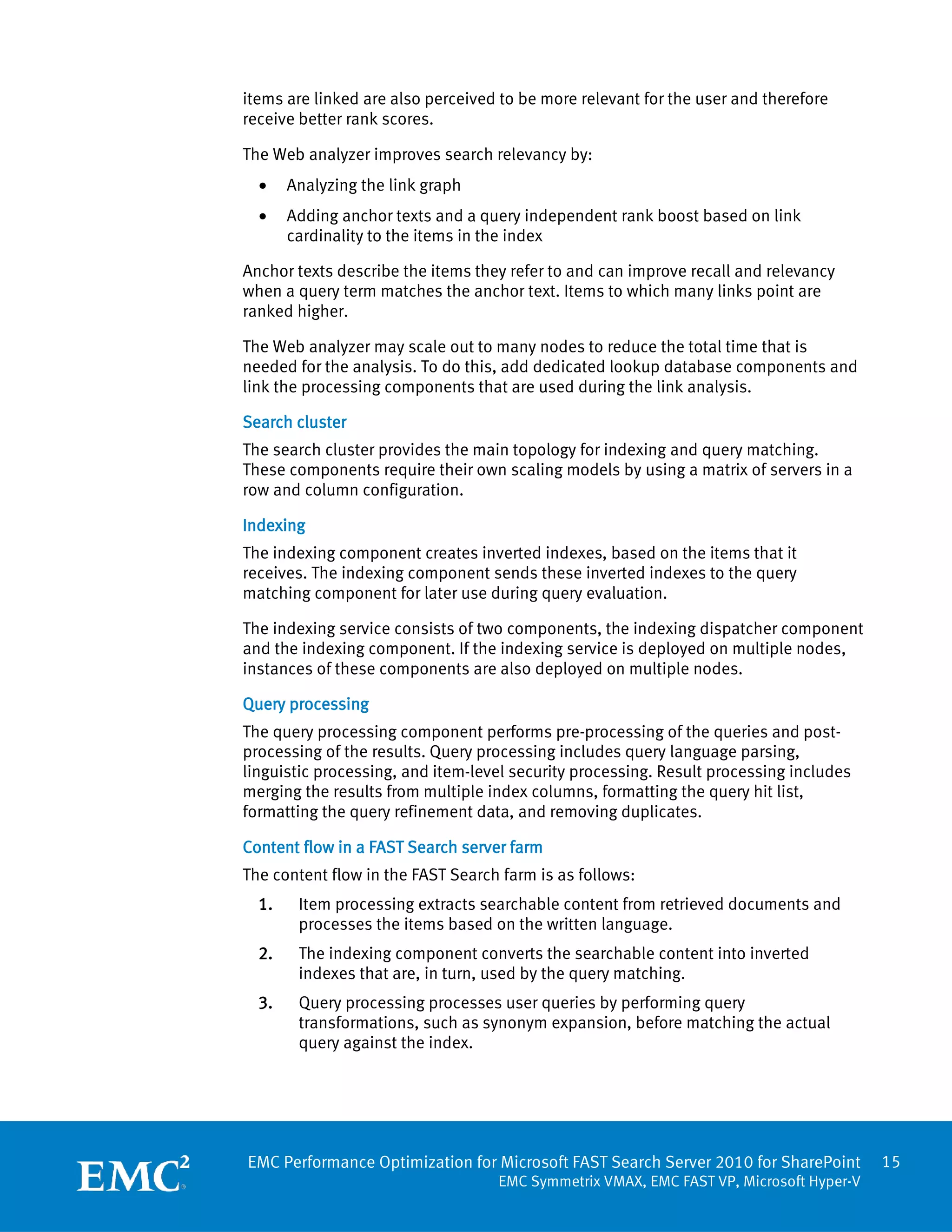 items are linked are also perceived to be more relevant for the user and therefore
receive better rank scores.

The Web analyzer improves search relevancy by:
  •    Analyzing the link graph
  •    Adding anchor texts and a query independent rank boost based on link
       cardinality to the items in the index

Anchor texts describe the items they refer to and can improve recall and relevancy
when a query term matches the anchor text. Items to which many links point are
ranked higher.

The Web analyzer may scale out to many nodes to reduce the total time that is
needed for the analysis. To do this, add dedicated lookup database components and
link the processing components that are used during the link analysis.

Search cluster
The search cluster provides the main topology for indexing and query matching.
These components require their own scaling models by using a matrix of servers in a
row and column configuration.

Indexing
The indexing component creates inverted indexes, based on the items that it
receives. The indexing component sends these inverted indexes to the query
matching component for later use during query evaluation.

The indexing service consists of two components, the indexing dispatcher component
and the indexing component. If the indexing service is deployed on multiple nodes,
instances of these components are also deployed on multiple nodes.

Query processing
The query processing component performs pre-processing of the queries and post-
processing of the results. Query processing includes query language parsing,
linguistic processing, and item-level security processing. Result processing includes
merging the results from multiple index columns, formatting the query hit list,
formatting the query refinement data, and removing duplicates.

Content flow in a FAST Search server farm
The content flow in the FAST Search farm is as follows:
  1.    Item processing extracts searchable content from retrieved documents and
        processes the items based on the written language.
  2.    The indexing component converts the searchable content into inverted
        indexes that are, in turn, used by the query matching.
  3.    Query processing processes user queries by performing query
        transformations, such as synonym expansion, before matching the actual
        query against the index.




EMC Performance Optimization for Microsoft FAST Search Server 2010 for SharePoint       15
                                   EMC Symmetrix VMAX, EMC FAST VP, Microsoft Hyper-V
 