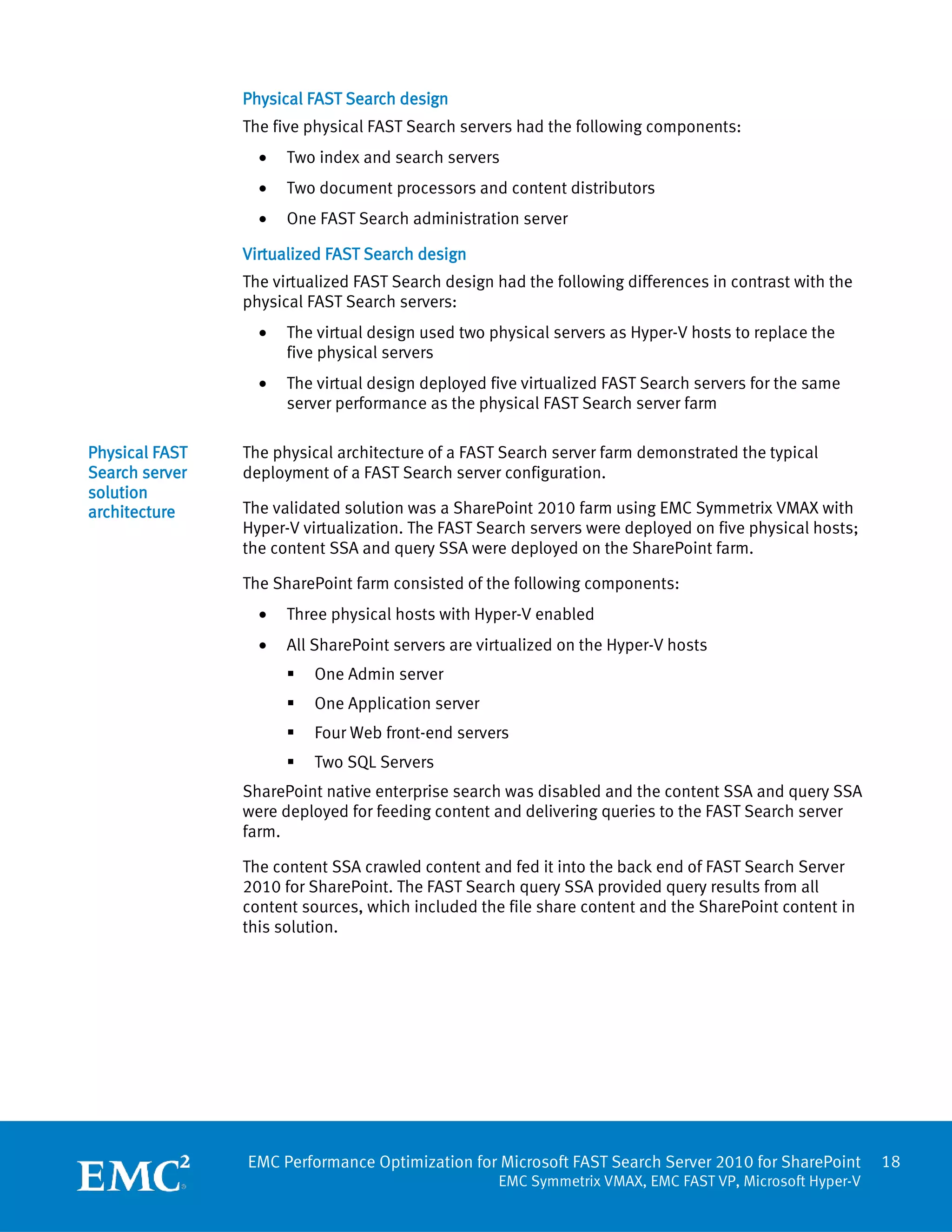 Physical FAST Search design
                The five physical FAST Search servers had the following components:
                  •   Two index and search servers
                  •   Two document processors and content distributors
                  •   One FAST Search administration server

                Virtualized FAST Search design
                The virtualized FAST Search design had the following differences in contrast with the
                physical FAST Search servers:
                  •   The virtual design used two physical servers as Hyper-V hosts to replace the
                      five physical servers
                  •   The virtual design deployed five virtualized FAST Search servers for the same
                      server performance as the physical FAST Search server farm

Physical FAST   The physical architecture of a FAST Search server farm demonstrated the typical
Search server   deployment of a FAST Search server configuration.
solution
architecture    The validated solution was a SharePoint 2010 farm using EMC Symmetrix VMAX with
                Hyper-V virtualization. The FAST Search servers were deployed on five physical hosts;
                the content SSA and query SSA were deployed on the SharePoint farm.

                The SharePoint farm consisted of the following components:
                  •   Three physical hosts with Hyper-V enabled
                  •   All SharePoint servers are virtualized on the Hyper-V hosts
                         One Admin server
                         One Application server
                         Four Web front-end servers
                         Two SQL Servers
                SharePoint native enterprise search was disabled and the content SSA and query SSA
                were deployed for feeding content and delivering queries to the FAST Search server
                farm.

                The content SSA crawled content and fed it into the back end of FAST Search Server
                2010 for SharePoint. The FAST Search query SSA provided query results from all
                content sources, which included the file share content and the SharePoint content in
                this solution.




                EMC Performance Optimization for Microsoft FAST Search Server 2010 for SharePoint       18
                                                   EMC Symmetrix VMAX, EMC FAST VP, Microsoft Hyper-V
 