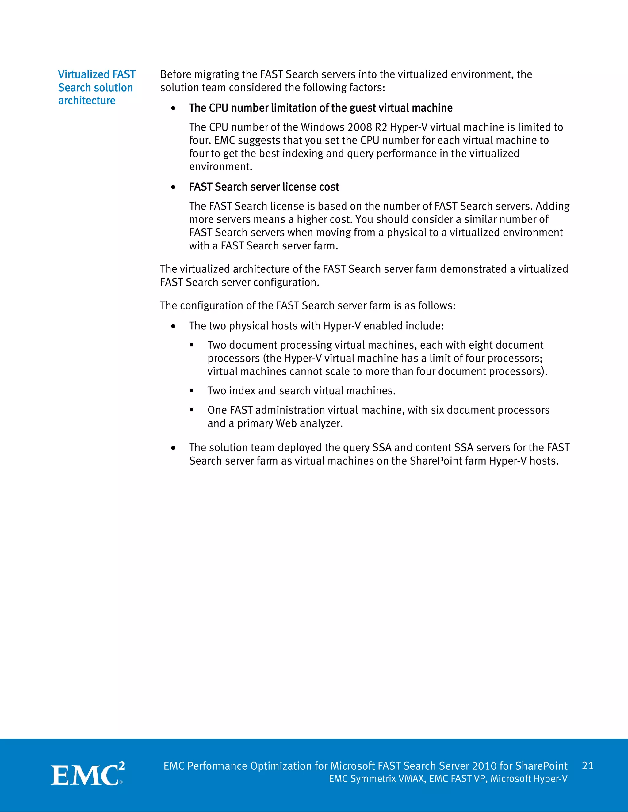 Virtualized FAST   Before migrating the FAST Search servers into the virtualized environment, the
Search solution    solution team considered the following factors:
architecture
                     •   The CPU number limitation of the guest virtual machine
                         The CPU number of the Windows 2008 R2 Hyper-V virtual machine is limited to
                         four. EMC suggests that you set the CPU number for each virtual machine to
                         four to get the best indexing and query performance in the virtualized
                         environment.
                     •   FAST Search server license cost
                         The FAST Search license is based on the number of FAST Search servers. Adding
                         more servers means a higher cost. You should consider a similar number of
                         FAST Search servers when moving from a physical to a virtualized environment
                         with a FAST Search server farm.

                   The virtualized architecture of the FAST Search server farm demonstrated a virtualized
                   FAST Search server configuration.

                   The configuration of the FAST Search server farm is as follows:
                     •   The two physical hosts with Hyper-V enabled include:
                            Two document processing virtual machines, each with eight document
                             processors (the Hyper-V virtual machine has a limit of four processors;
                             virtual machines cannot scale to more than four document processors).
                            Two index and search virtual machines.
                            One FAST administration virtual machine, with six document processors
                             and a primary Web analyzer.

                     •   The solution team deployed the query SSA and content SSA servers for the FAST
                         Search server farm as virtual machines on the SharePoint farm Hyper-V hosts.




                   EMC Performance Optimization for Microsoft FAST Search Server 2010 for SharePoint        21
                                                      EMC Symmetrix VMAX, EMC FAST VP, Microsoft Hyper-V
 
