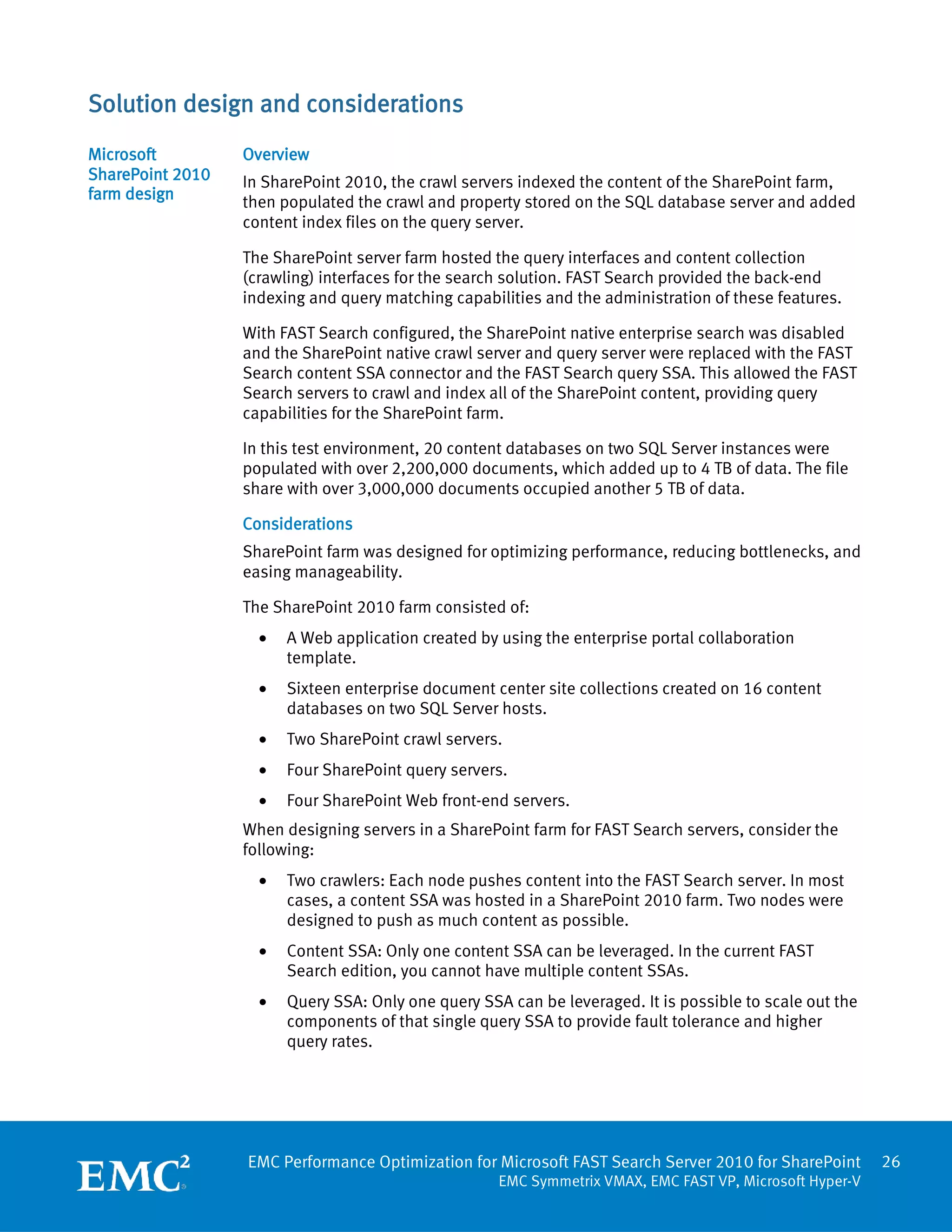 Solution design and considerations
Microsoft         Overview
SharePoint 2010   In SharePoint 2010, the crawl servers indexed the content of the SharePoint farm,
farm design       then populated the crawl and property stored on the SQL database server and added
                  content index files on the query server.

                  The SharePoint server farm hosted the query interfaces and content collection
                  (crawling) interfaces for the search solution. FAST Search provided the back-end
                  indexing and query matching capabilities and the administration of these features.

                  With FAST Search configured, the SharePoint native enterprise search was disabled
                  and the SharePoint native crawl server and query server were replaced with the FAST
                  Search content SSA connector and the FAST Search query SSA. This allowed the FAST
                  Search servers to crawl and index all of the SharePoint content, providing query
                  capabilities for the SharePoint farm.

                  In this test environment, 20 content databases on two SQL Server instances were
                  populated with over 2,200,000 documents, which added up to 4 TB of data. The file
                  share with over 3,000,000 documents occupied another 5 TB of data.

                  Considerations
                  SharePoint farm was designed for optimizing performance, reducing bottlenecks, and
                  easing manageability.

                  The SharePoint 2010 farm consisted of:
                    •   A Web application created by using the enterprise portal collaboration
                        template.
                    •   Sixteen enterprise document center site collections created on 16 content
                        databases on two SQL Server hosts.
                    •   Two SharePoint crawl servers.
                    •   Four SharePoint query servers.
                    •   Four SharePoint Web front-end servers.
                  When designing servers in a SharePoint farm for FAST Search servers, consider the
                  following:
                    •   Two crawlers: Each node pushes content into the FAST Search server. In most
                        cases, a content SSA was hosted in a SharePoint 2010 farm. Two nodes were
                        designed to push as much content as possible.
                    •   Content SSA: Only one content SSA can be leveraged. In the current FAST
                        Search edition, you cannot have multiple content SSAs.
                    •   Query SSA: Only one query SSA can be leveraged. It is possible to scale out the
                        components of that single query SSA to provide fault tolerance and higher
                        query rates.




                  EMC Performance Optimization for Microsoft FAST Search Server 2010 for SharePoint       26
                                                     EMC Symmetrix VMAX, EMC FAST VP, Microsoft Hyper-V
 