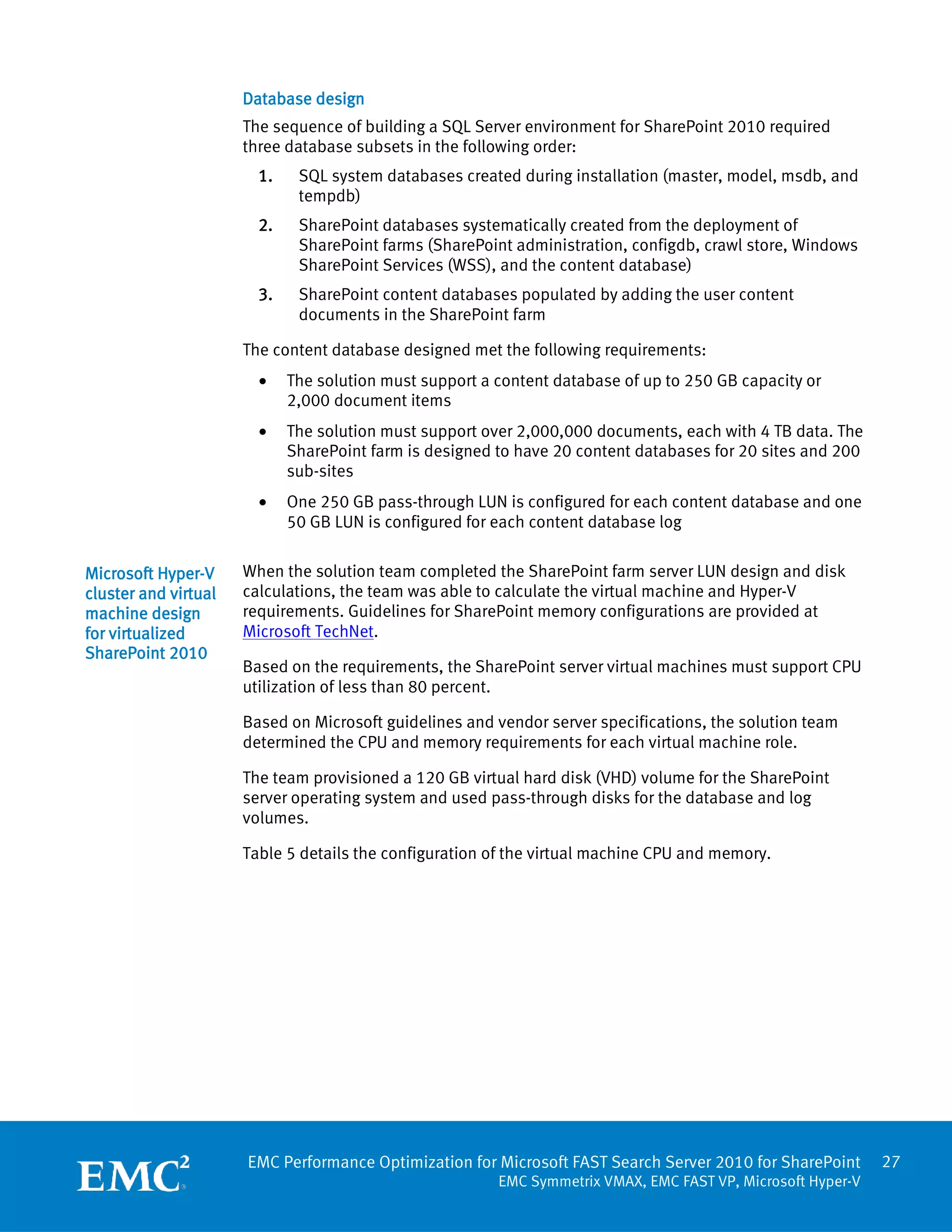 Database design
                      The sequence of building a SQL Server environment for SharePoint 2010 required
                      three database subsets in the following order:
                        1.    SQL system databases created during installation (master, model, msdb, and
                              tempdb)
                        2.    SharePoint databases systematically created from the deployment of
                              SharePoint farms (SharePoint administration, configdb, crawl store, Windows
                              SharePoint Services (WSS), and the content database)
                        3.    SharePoint content databases populated by adding the user content
                              documents in the SharePoint farm

                      The content database designed met the following requirements:
                        •    The solution must support a content database of up to 250 GB capacity or
                             2,000 document items
                        •    The solution must support over 2,000,000 documents, each with 4 TB data. The
                             SharePoint farm is designed to have 20 content databases for 20 sites and 200
                             sub-sites
                        •    One 250 GB pass-through LUN is configured for each content database and one
                             50 GB LUN is configured for each content database log


Microsoft Hyper-V     When the solution team completed the SharePoint farm server LUN design and disk
cluster and virtual   calculations, the team was able to calculate the virtual machine and Hyper-V
machine design        requirements. Guidelines for SharePoint memory configurations are provided at
for virtualized       Microsoft TechNet.
SharePoint 2010
                      Based on the requirements, the SharePoint server virtual machines must support CPU
                      utilization of less than 80 percent.

                      Based on Microsoft guidelines and vendor server specifications, the solution team
                      determined the CPU and memory requirements for each virtual machine role.

                      The team provisioned a 120 GB virtual hard disk (VHD) volume for the SharePoint
                      server operating system and used pass-through disks for the database and log
                      volumes.

                      Table 5 details the configuration of the virtual machine CPU and memory.




                      EMC Performance Optimization for Microsoft FAST Search Server 2010 for SharePoint       27
                                                         EMC Symmetrix VMAX, EMC FAST VP, Microsoft Hyper-V
 