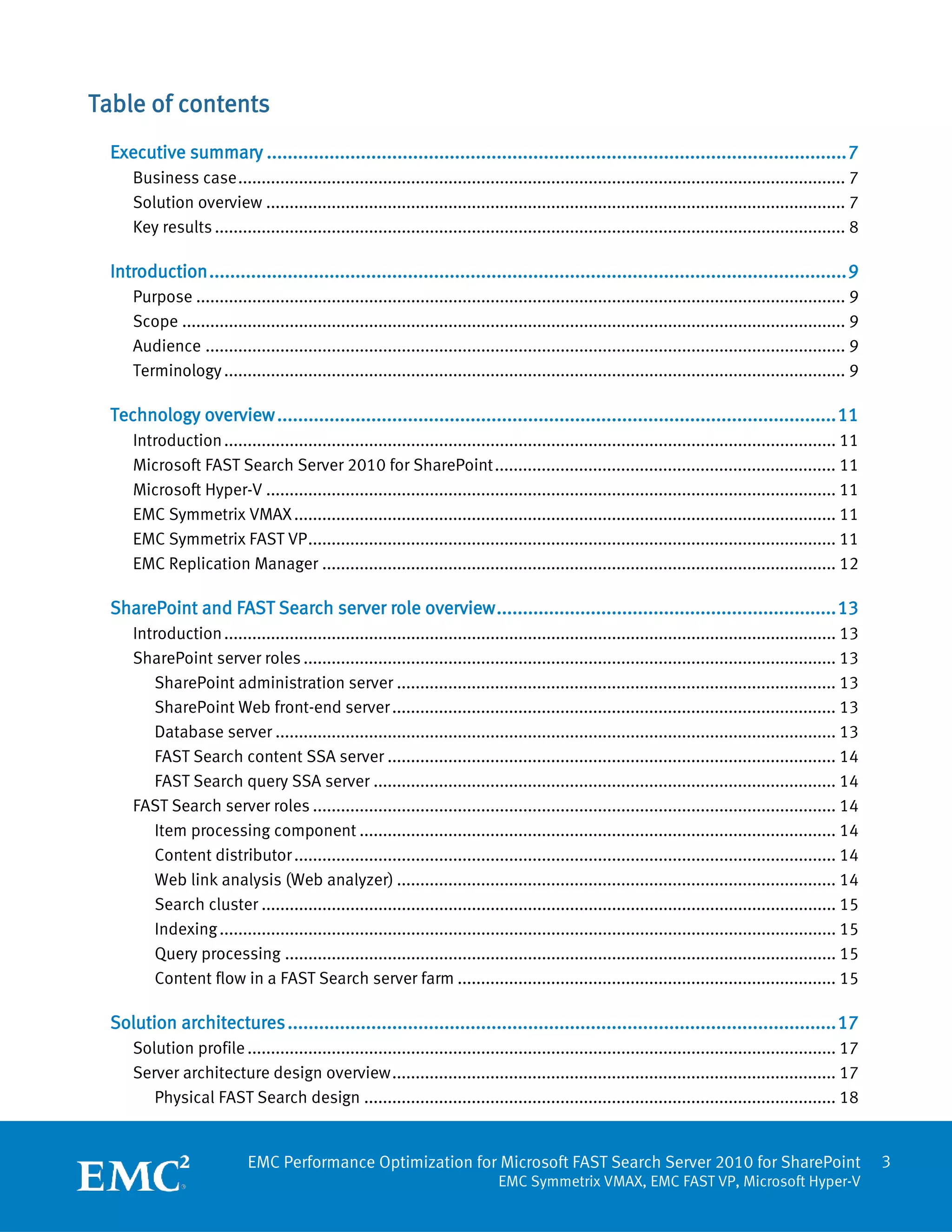 Table of contents
  Executive summary ............................................................................................................... 7
      Business case .................................................................................................................................. 7
      Solution overview ............................................................................................................................ 7
      Key results ....................................................................................................................................... 8

  Introduction .......................................................................................................................... 9
      Purpose ........................................................................................................................................... 9
      Scope .............................................................................................................................................. 9
      Audience ......................................................................................................................................... 9
      Terminology ..................................................................................................................................... 9

  Technology overview ........................................................................................................... 11
      Introduction ................................................................................................................................... 11
      Microsoft FAST Search Server 2010 for SharePoint ......................................................................... 11
      Microsoft Hyper-V .......................................................................................................................... 11
      EMC Symmetrix VMAX .................................................................................................................... 11
      EMC Symmetrix FAST VP ................................................................................................................. 11
      EMC Replication Manager .............................................................................................................. 12

  SharePoint and FAST Search server role overview ................................................................. 13
      Introduction ................................................................................................................................... 13
      SharePoint server roles .................................................................................................................. 13
         SharePoint administration server .............................................................................................. 13
         SharePoint Web front-end server ............................................................................................... 13
         Database server ........................................................................................................................ 13
         FAST Search content SSA server ................................................................................................ 14
         FAST Search query SSA server ................................................................................................... 14
      FAST Search server roles ................................................................................................................ 14
         Item processing component ...................................................................................................... 14
         Content distributor .................................................................................................................... 14
         Web link analysis (Web analyzer) .............................................................................................. 14
         Search cluster ........................................................................................................................... 15
         Indexing .................................................................................................................................... 15
         Query processing ...................................................................................................................... 15
         Content flow in a FAST Search server farm ................................................................................. 15

  Solution architectures ......................................................................................................... 17
      Solution profile .............................................................................................................................. 17
      Server architecture design overview ............................................................................................... 17
         Physical FAST Search design ..................................................................................................... 18


                             EMC Performance Optimization for Microsoft FAST Search Server 2010 for SharePoint                                                 3
                                                                                 EMC Symmetrix VMAX, EMC FAST VP, Microsoft Hyper-V
 