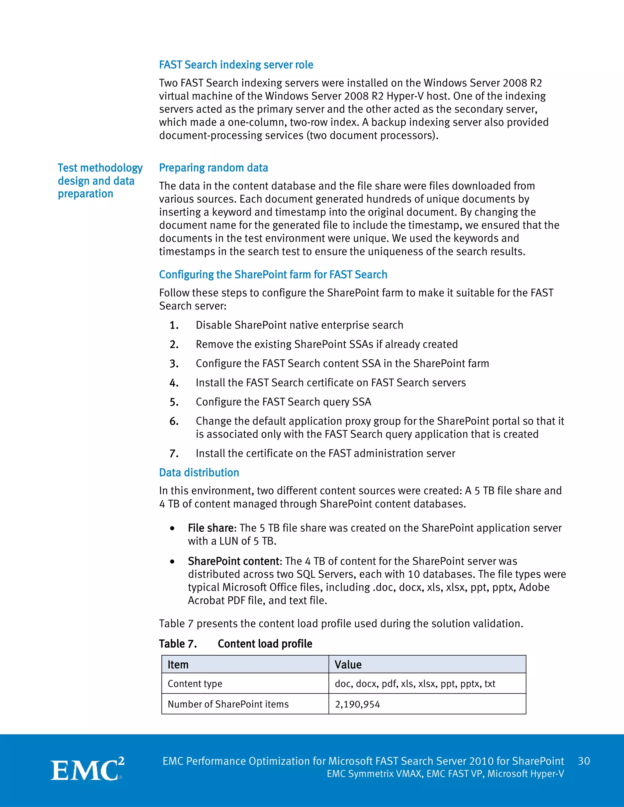 FAST Search indexing server role
                   Two FAST Search indexing servers were installed on the Windows Server 2008 R2
                   virtual machine of the Windows Server 2008 R2 Hyper-V host. One of the indexing
                   servers acted as the primary server and the other acted as the secondary server,
                   which made a one-column, two-row index. A backup indexing server also provided
                   document-processing services (two document processors).

Test methodology   Preparing random data
design and data    The data in the content database and the file share were files downloaded from
preparation        various sources. Each document generated hundreds of unique documents by
                   inserting a keyword and timestamp into the original document. By changing the
                   document name for the generated file to include the timestamp, we ensured that the
                   documents in the test environment were unique. We used the keywords and
                   timestamps in the search test to ensure the uniqueness of the search results.

                   Configuring the SharePoint farm for FAST Search
                   Follow these steps to configure the SharePoint farm to make it suitable for the FAST
                   Search server:
                     1.    Disable SharePoint native enterprise search
                     2.    Remove the existing SharePoint SSAs if already created
                     3.    Configure the FAST Search content SSA in the SharePoint farm
                     4.    Install the FAST Search certificate on FAST Search servers
                     5.    Configure the FAST Search query SSA
                     6.    Change the default application proxy group for the SharePoint portal so that it
                           is associated only with the FAST Search query application that is created
                     7.    Install the certificate on the FAST administration server
                   Data distribution
                   In this environment, two different content sources were created: A 5 TB file share and
                   4 TB of content managed through SharePoint content databases.

                     •    File share: The 5 TB file share was created on the SharePoint application server
                          with a LUN of 5 TB.
                     •    SharePoint content: The 4 TB of content for the SharePoint server was
                          distributed across two SQL Servers, each with 10 databases. The file types were
                          typical Microsoft Office files, including .doc, docx, xls, xlsx, ppt, pptx, Adobe
                          Acrobat PDF file, and text file.

                   Table 7 presents the content load profile used during the solution validation.
                   Table 7.     Content load profile
                    Item                                 Value
                    Content type                         doc, docx, pdf, xls, xlsx, ppt, pptx, txt

                    Number of SharePoint items           2,190,954




                   EMC Performance Optimization for Microsoft FAST Search Server 2010 for SharePoint          30
                                                       EMC Symmetrix VMAX, EMC FAST VP, Microsoft Hyper-V
 
