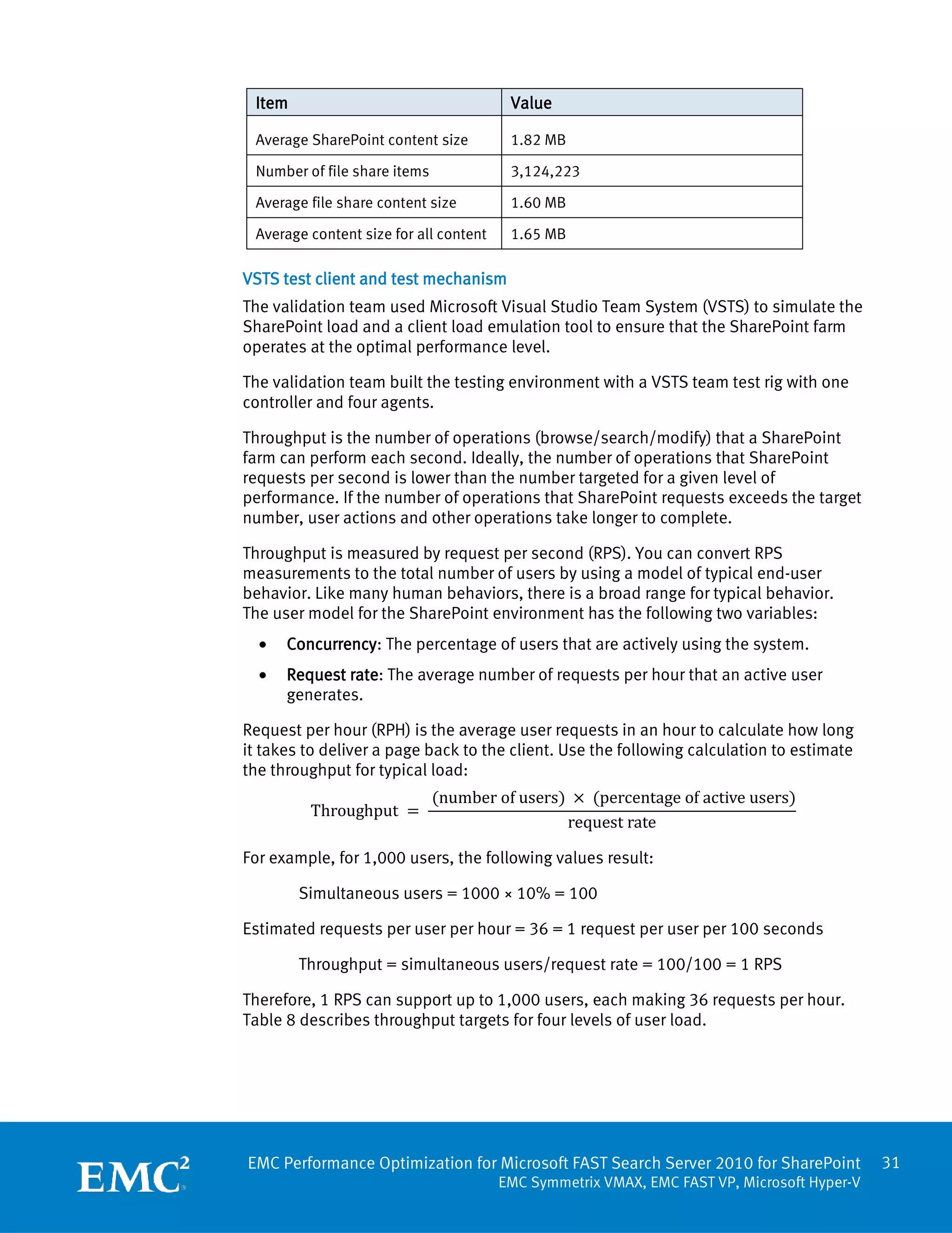 Item                                    Value

 Average SharePoint content size         1.82 MB

 Number of file share items              3,124,223

 Average file share content size         1.60 MB

 Average content size for all content    1.65 MB

VSTS test client and test mechanism
The validation team used Microsoft Visual Studio Team System (VSTS) to simulate the
SharePoint load and a client load emulation tool to ensure that the SharePoint farm
operates at the optimal performance level.

The validation team built the testing environment with a VSTS team test rig with one
controller and four agents.

Throughput is the number of operations (browse/search/modify) that a SharePoint
farm can perform each second. Ideally, the number of operations that SharePoint
requests per second is lower than the number targeted for a given level of
performance. If the number of operations that SharePoint requests exceeds the target
number, user actions and other operations take longer to complete.

Throughput is measured by request per second (RPS). You can convert RPS
measurements to the total number of users by using a model of typical end-user
behavior. Like many human behaviors, there is a broad range for typical behavior.
The user model for the SharePoint environment has the following two variables:
  •   Concurrency: The percentage of users that are actively using the system.
  •   Request rate: The average number of requests per hour that an active user
      generates.

Request per hour (RPH) is the average user requests in an hour to calculate how long
it takes to deliver a page back to the client. Use the following calculation to estimate

                              (number of users) × (percentage of active users)
the throughput for typical load:

         Throughput =
                                               request rate

For example, for 1,000 users, the following values result:

        Simultaneous users = 1000 × 10% = 100

Estimated requests per user per hour = 36 = 1 request per user per 100 seconds

        Throughput = simultaneous users/request rate = 100/100 = 1 RPS

Therefore, 1 RPS can support up to 1,000 users, each making 36 requests per hour.
Table 8 describes throughput targets for four levels of user load.




EMC Performance Optimization for Microsoft FAST Search Server 2010 for SharePoint            31
                                        EMC Symmetrix VMAX, EMC FAST VP, Microsoft Hyper-V
 