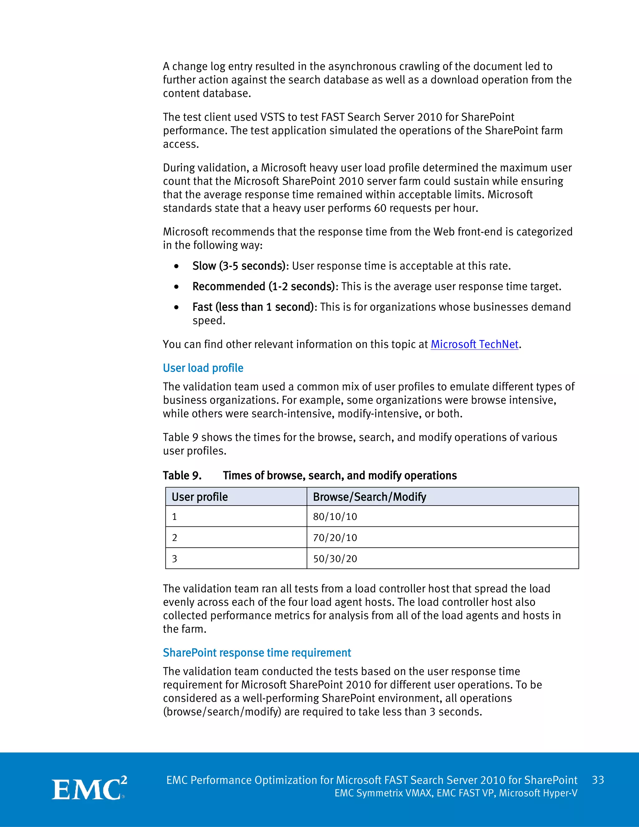 A change log entry resulted in the asynchronous crawling of the document led to
further action against the search database as well as a download operation from the
content database.

The test client used VSTS to test FAST Search Server 2010 for SharePoint
performance. The test application simulated the operations of the SharePoint farm
access.

During validation, a Microsoft heavy user load profile determined the maximum user
count that the Microsoft SharePoint 2010 server farm could sustain while ensuring
that the average response time remained within acceptable limits. Microsoft
standards state that a heavy user performs 60 requests per hour.

Microsoft recommends that the response time from the Web front-end is categorized
in the following way:
  •   Slow (3-5 seconds): User response time is acceptable at this rate.
  •   Recommended (1-2 seconds): This is the average user response time target.
  •   Fast (less than 1 second): This is for organizations whose businesses demand
      speed.

You can find other relevant information on this topic at Microsoft TechNet.

User load profile
The validation team used a common mix of user profiles to emulate different types of
business organizations. For example, some organizations were browse intensive,
while others were search-intensive, modify-intensive, or both.

Table 9 shows the times for the browse, search, and modify operations of various
user profiles.

Table 9.    Times of browse, search, and modify operations
 User profile                  Browse/Search/Modify
 1                             80/10/10

 2                             70/20/10

 3                             50/30/20

The validation team ran all tests from a load controller host that spread the load
evenly across each of the four load agent hosts. The load controller host also
collected performance metrics for analysis from all of the load agents and hosts in
the farm.

SharePoint response time requirement
The validation team conducted the tests based on the user response time
requirement for Microsoft SharePoint 2010 for different user operations. To be
considered as a well-performing SharePoint environment, all operations
(browse/search/modify) are required to take less than 3 seconds.




EMC Performance Optimization for Microsoft FAST Search Server 2010 for SharePoint       33
                                   EMC Symmetrix VMAX, EMC FAST VP, Microsoft Hyper-V
 
