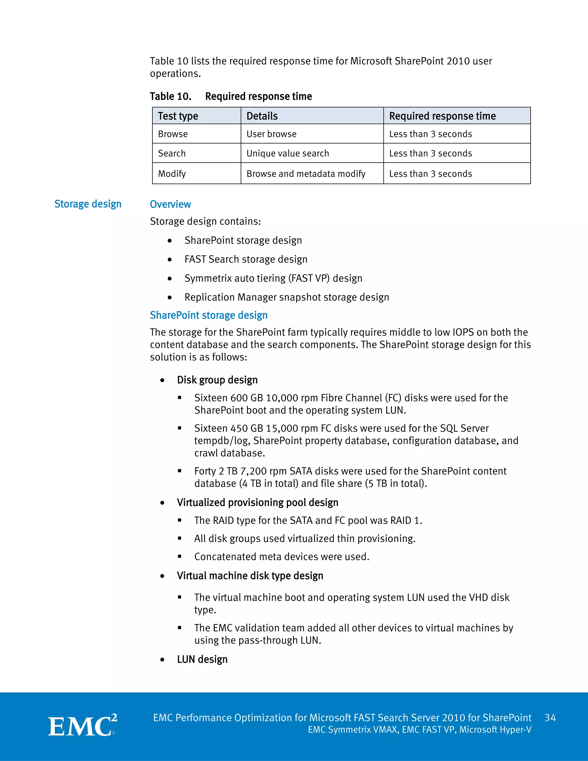 Table 10 lists the required response time for Microsoft SharePoint 2010 user
                 operations.

                 Table 10.         Required response time
                  Test type                  Details                          Required response time
                  Browse                     User browse                      Less than 3 seconds

                  Search                     Unique value search              Less than 3 seconds

                  Modify                     Browse and metadata modify       Less than 3 seconds


Storage design   Overview
                 Storage design contains:
                       •       SharePoint storage design
                       •       FAST Search storage design
                       •       Symmetrix auto tiering (FAST VP) design
                       •       Replication Manager snapshot storage design
                 SharePoint storage design
                 The storage for the SharePoint farm typically requires middle to low IOPS on both the
                 content database and the search components. The SharePoint storage design for this
                 solution is as follows:

                   •       Disk group design
                                Sixteen 600 GB 10,000 rpm Fibre Channel (FC) disks were used for the
                                 SharePoint boot and the operating system LUN.
                                Sixteen 450 GB 15,000 rpm FC disks were used for the SQL Server
                                 tempdb/log, SharePoint property database, configuration database, and
                                 crawl database.
                                Forty 2 TB 7,200 rpm SATA disks were used for the SharePoint content
                                 database (4 TB in total) and file share (5 TB in total).
                   •       Virtualized provisioning pool design
                                The RAID type for the SATA and FC pool was RAID 1.
                                All disk groups used virtualized thin provisioning.
                                Concatenated meta devices were used.
                   •       Virtual machine disk type design

                                The virtual machine boot and operating system LUN used the VHD disk
                                 type.
                                The EMC validation team added all other devices to virtual machines by
                                 using the pass-through LUN.
                   •       LUN design




                 EMC Performance Optimization for Microsoft FAST Search Server 2010 for SharePoint               34
                                                            EMC Symmetrix VMAX, EMC FAST VP, Microsoft Hyper-V
 
