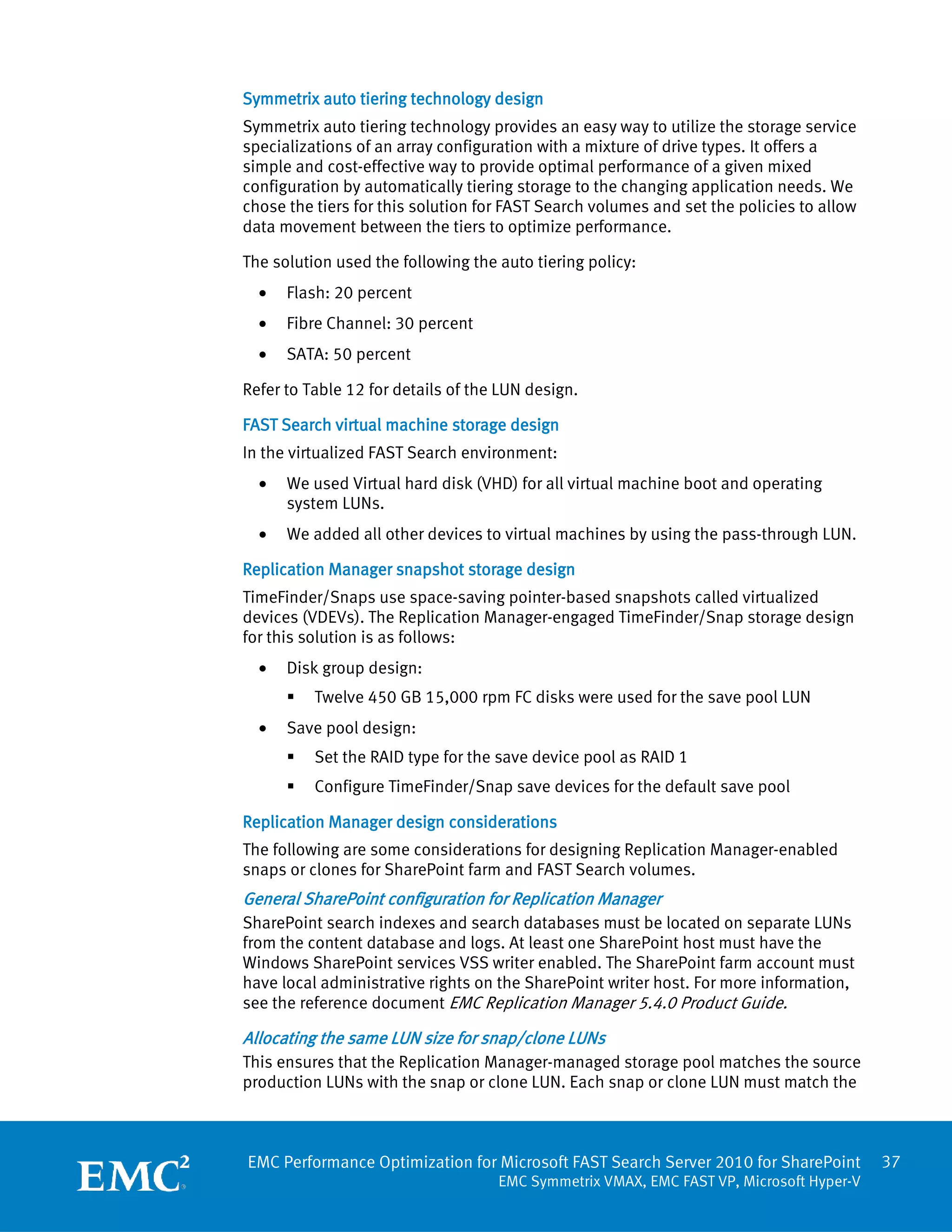 Symmetrix auto tiering technology design
Symmetrix auto tiering technology provides an easy way to utilize the storage service
specializations of an array configuration with a mixture of drive types. It offers a
simple and cost-effective way to provide optimal performance of a given mixed
configuration by automatically tiering storage to the changing application needs. We
chose the tiers for this solution for FAST Search volumes and set the policies to allow
data movement between the tiers to optimize performance.

The solution used the following the auto tiering policy:
  •   Flash: 20 percent
  •   Fibre Channel: 30 percent
  •   SATA: 50 percent

Refer to Table 12 for details of the LUN design.

FAST Search virtual machine storage design
In the virtualized FAST Search environment:
  •   We used Virtual hard disk (VHD) for all virtual machine boot and operating
      system LUNs.
  •   We added all other devices to virtual machines by using the pass-through LUN.

Replication Manager snapshot storage design
TimeFinder/Snaps use space-saving pointer-based snapshots called virtualized
devices (VDEVs). The Replication Manager-engaged TimeFinder/Snap storage design
for this solution is as follows:
  •   Disk group design:
         Twelve 450 GB 15,000 rpm FC disks were used for the save pool LUN
  •   Save pool design:
         Set the RAID type for the save device pool as RAID 1
         Configure TimeFinder/Snap save devices for the default save pool

Replication Manager design considerations
The following are some considerations for designing Replication Manager-enabled
snaps or clones for SharePoint farm and FAST Search volumes.
General SharePoint configuration for Replication Manager
SharePoint search indexes and search databases must be located on separate LUNs
from the content database and logs. At least one SharePoint host must have the
Windows SharePoint services VSS writer enabled. The SharePoint farm account must
have local administrative rights on the SharePoint writer host. For more information,
see the reference document EMC Replication Manager 5.4.0 Product Guide.

Allocating the same LUN size for snap/clone LUNs
This ensures that the Replication Manager-managed storage pool matches the source
production LUNs with the snap or clone LUN. Each snap or clone LUN must match the



EMC Performance Optimization for Microsoft FAST Search Server 2010 for SharePoint         37
                                    EMC Symmetrix VMAX, EMC FAST VP, Microsoft Hyper-V
 