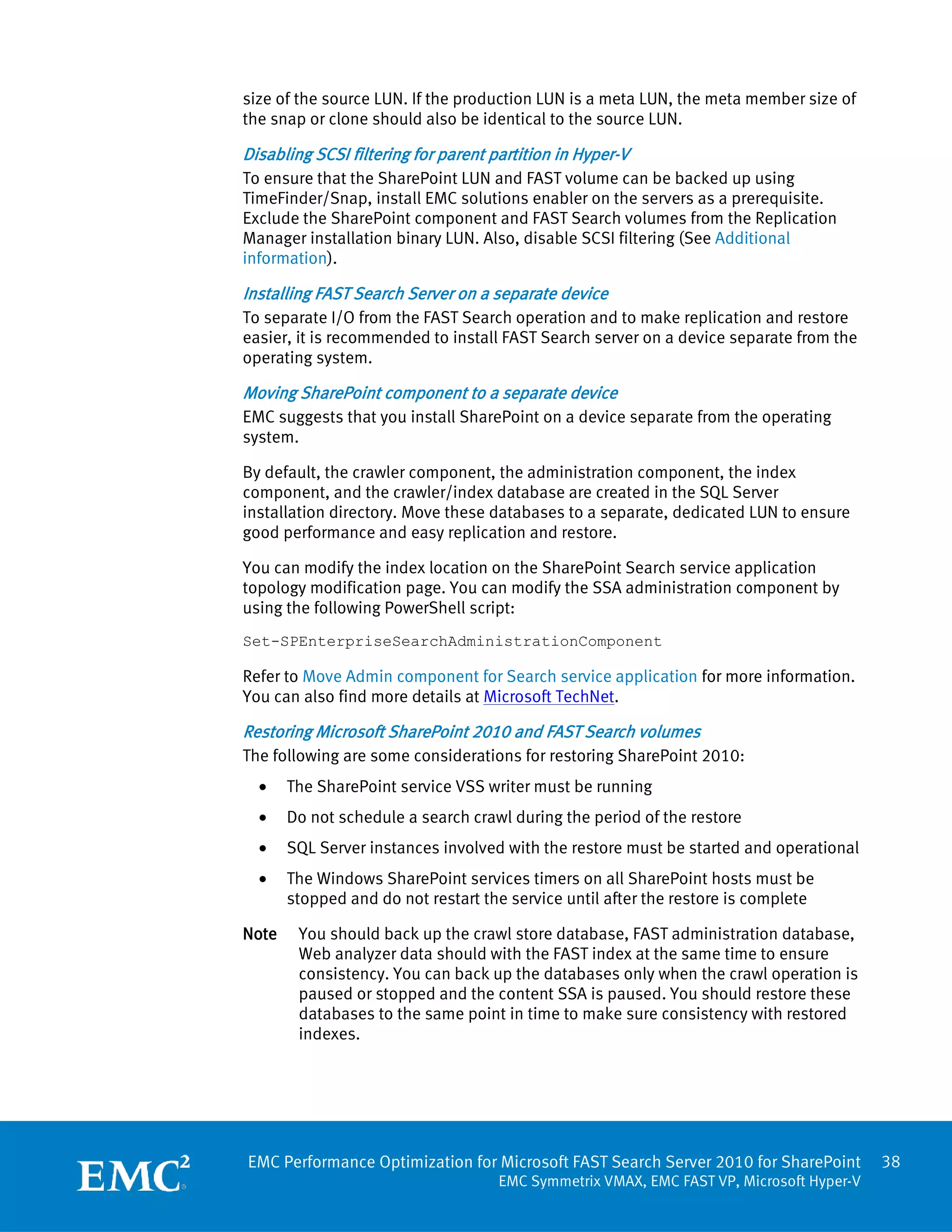 size of the source LUN. If the production LUN is a meta LUN, the meta member size of
the snap or clone should also be identical to the source LUN.

Disabling SCSI filtering for parent partition in Hyper-V
To ensure that the SharePoint LUN and FAST volume can be backed up using
TimeFinder/Snap, install EMC solutions enabler on the servers as a prerequisite.
Exclude the SharePoint component and FAST Search volumes from the Replication
Manager installation binary LUN. Also, disable SCSI filtering (See Additional
information).

Installing FAST Search Server on a separate device
To separate I/O from the FAST Search operation and to make replication and restore
easier, it is recommended to install FAST Search server on a device separate from the
operating system.

Moving SharePoint component to a separate device
EMC suggests that you install SharePoint on a device separate from the operating
system.

By default, the crawler component, the administration component, the index
component, and the crawler/index database are created in the SQL Server
installation directory. Move these databases to a separate, dedicated LUN to ensure
good performance and easy replication and restore.

You can modify the index location on the SharePoint Search service application
topology modification page. You can modify the SSA administration component by
using the following PowerShell script:
Set-SPEnterpriseSearchAdministrationComponent

Refer to Move Admin component for Search service application for more information.
You can also find more details at Microsoft TechNet.

Restoring Microsoft SharePoint 2010 and FAST Search volumes
The following are some considerations for restoring SharePoint 2010:
  •    The SharePoint service VSS writer must be running
  •    Do not schedule a search crawl during the period of the restore
  •    SQL Server instances involved with the restore must be started and operational
  •    The Windows SharePoint services timers on all SharePoint hosts must be
       stopped and do not restart the service until after the restore is complete

Note    You should back up the crawl store database, FAST administration database,
        Web analyzer data should with the FAST index at the same time to ensure
        consistency. You can back up the databases only when the crawl operation is
        paused or stopped and the content SSA is paused. You should restore these
        databases to the same point in time to make sure consistency with restored
        indexes.




EMC Performance Optimization for Microsoft FAST Search Server 2010 for SharePoint         38
                                     EMC Symmetrix VMAX, EMC FAST VP, Microsoft Hyper-V
 