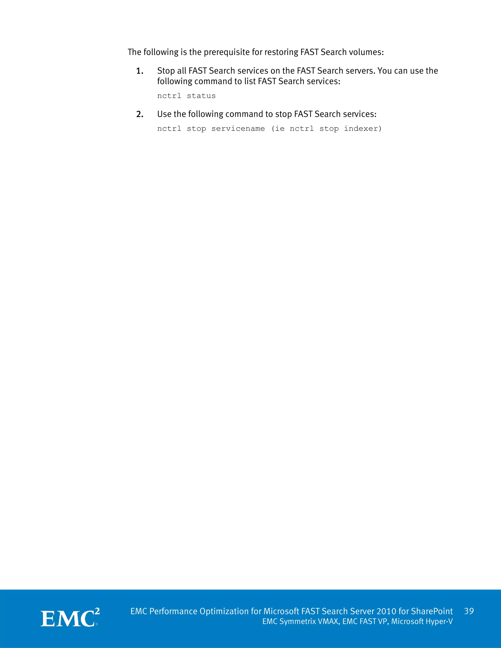 The following is the prerequisite for restoring FAST Search volumes:

  1.   Stop all FAST Search services on the FAST Search servers. You can use the
       following command to list FAST Search services:
       nctrl status

  2.   Use the following command to stop FAST Search services:
       nctrl stop servicename (ie nctrl stop indexer)




EMC Performance Optimization for Microsoft FAST Search Server 2010 for SharePoint       39
                                   EMC Symmetrix VMAX, EMC FAST VP, Microsoft Hyper-V
 