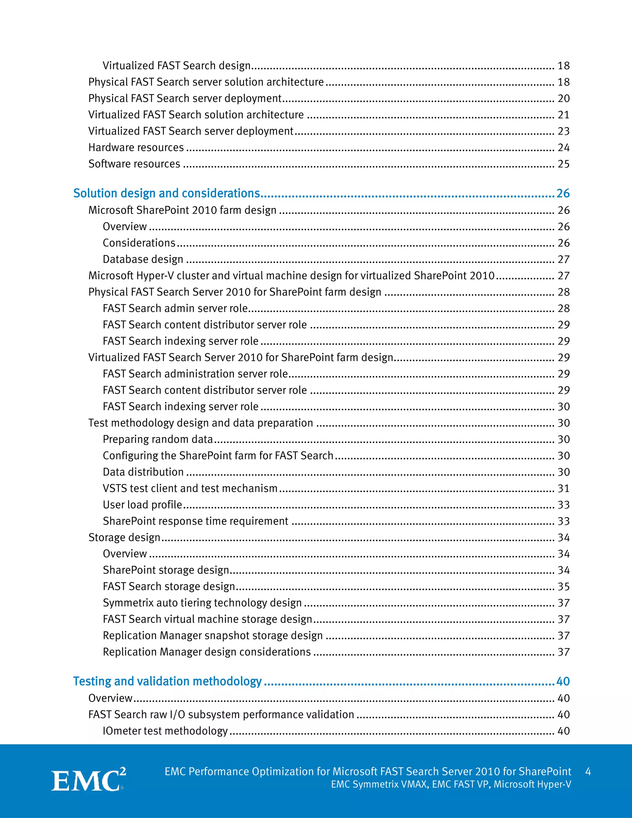 Virtualized FAST Search design.................................................................................................. 18
   Physical FAST Search server solution architecture .......................................................................... 18
   Physical FAST Search server deployment ........................................................................................ 20
   Virtualized FAST Search solution architecture ................................................................................ 21
   Virtualized FAST Search server deployment .................................................................................... 23
   Hardware resources ....................................................................................................................... 24
   Software resources ........................................................................................................................ 25

Solution design and considerations..................................................................................... 26
   Microsoft SharePoint 2010 farm design ......................................................................................... 26
      Overview ................................................................................................................................... 26
      Considerations .......................................................................................................................... 26
      Database design ....................................................................................................................... 27
   Microsoft Hyper-V cluster and virtual machine design for virtualized SharePoint 2010 ................... 27
   Physical FAST Search Server 2010 for SharePoint farm design ....................................................... 28
      FAST Search admin server role................................................................................................... 28
      FAST Search content distributor server role ............................................................................... 29
      FAST Search indexing server role ............................................................................................... 29
   Virtualized FAST Search Server 2010 for SharePoint farm design.................................................... 29
      FAST Search administration server role...................................................................................... 29
      FAST Search content distributor server role ............................................................................... 29
      FAST Search indexing server role ............................................................................................... 30
   Test methodology design and data preparation ............................................................................. 30
      Preparing random data .............................................................................................................. 30
      Configuring the SharePoint farm for FAST Search ....................................................................... 30
      Data distribution ....................................................................................................................... 30
      VSTS test client and test mechanism ......................................................................................... 31
      User load profile ........................................................................................................................ 33
      SharePoint response time requirement ..................................................................................... 33
   Storage design ............................................................................................................................... 34
      Overview ................................................................................................................................... 34
      SharePoint storage design......................................................................................................... 34
      FAST Search storage design....................................................................................................... 35
      Symmetrix auto tiering technology design ................................................................................. 37
      FAST Search virtual machine storage design .............................................................................. 37
      Replication Manager snapshot storage design .......................................................................... 37
      Replication Manager design considerations .............................................................................. 37

Testing and validation methodology .................................................................................... 40
   Overview ........................................................................................................................................ 40
   FAST Search raw I/O subsystem performance validation ................................................................ 40
     IOmeter test methodology ......................................................................................................... 40


                          EMC Performance Optimization for Microsoft FAST Search Server 2010 for SharePoint                                               4
                                                                             EMC Symmetrix VMAX, EMC FAST VP, Microsoft Hyper-V
 