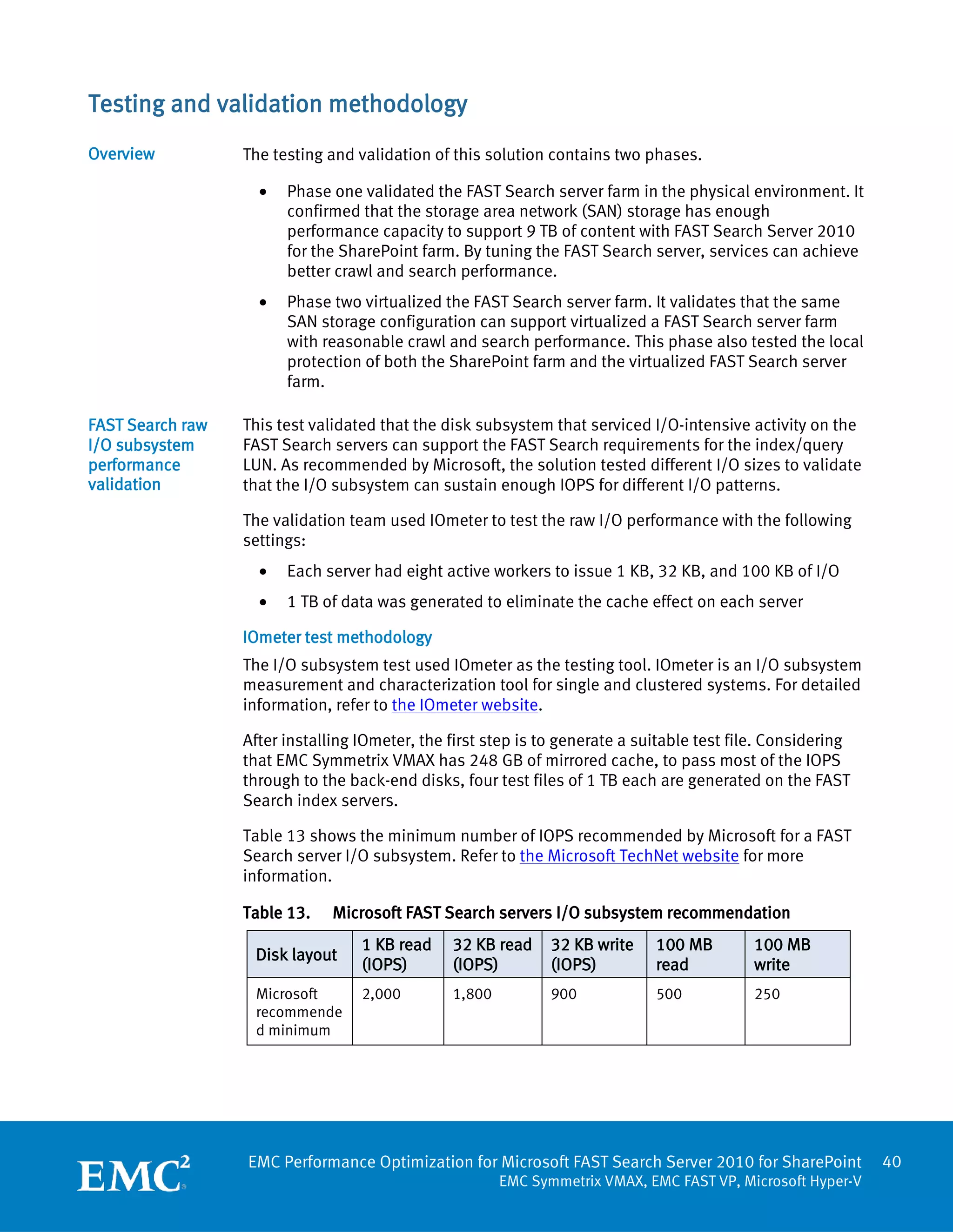Testing and validation methodology
Overview          The testing and validation of this solution contains two phases.

                    •   Phase one validated the FAST Search server farm in the physical environment. It
                        confirmed that the storage area network (SAN) storage has enough
                        performance capacity to support 9 TB of content with FAST Search Server 2010
                        for the SharePoint farm. By tuning the FAST Search server, services can achieve
                        better crawl and search performance.
                    •   Phase two virtualized the FAST Search server farm. It validates that the same
                        SAN storage configuration can support virtualized a FAST Search server farm
                        with reasonable crawl and search performance. This phase also tested the local
                        protection of both the SharePoint farm and the virtualized FAST Search server
                        farm.

FAST Search raw   This test validated that the disk subsystem that serviced I/O-intensive activity on the
I/O subsystem     FAST Search servers can support the FAST Search requirements for the index/query
performance       LUN. As recommended by Microsoft, the solution tested different I/O sizes to validate
validation        that the I/O subsystem can sustain enough IOPS for different I/O patterns.

                  The validation team used IOmeter to test the raw I/O performance with the following
                  settings:
                    •   Each server had eight active workers to issue 1 KB, 32 KB, and 100 KB of I/O
                    •   1 TB of data was generated to eliminate the cache effect on each server

                  IOmeter test methodology
                  The I/O subsystem test used IOmeter as the testing tool. IOmeter is an I/O subsystem
                  measurement and characterization tool for single and clustered systems. For detailed
                  information, refer to the IOmeter website.

                  After installing IOmeter, the first step is to generate a suitable test file. Considering
                  that EMC Symmetrix VMAX has 248 GB of mirrored cache, to pass most of the IOPS
                  through to the back-end disks, four test files of 1 TB each are generated on the FAST
                  Search index servers.

                  Table 13 shows the minimum number of IOPS recommended by Microsoft for a FAST
                  Search server I/O subsystem. Refer to the Microsoft TechNet website for more
                  information.

                  Table 13.    Microsoft FAST Search servers I/O subsystem recommendation
                                   1 KB read    32 KB read     32 KB write    100 MB        100 MB
                   Disk layout
                                   (IOPS)       (IOPS)         (IOPS)         read          write
                   Microsoft       2,000        1,800          900            500           250
                   recommende
                   d minimum




                  EMC Performance Optimization for Microsoft FAST Search Server 2010 for SharePoint           40
                                                        EMC Symmetrix VMAX, EMC FAST VP, Microsoft Hyper-V
 