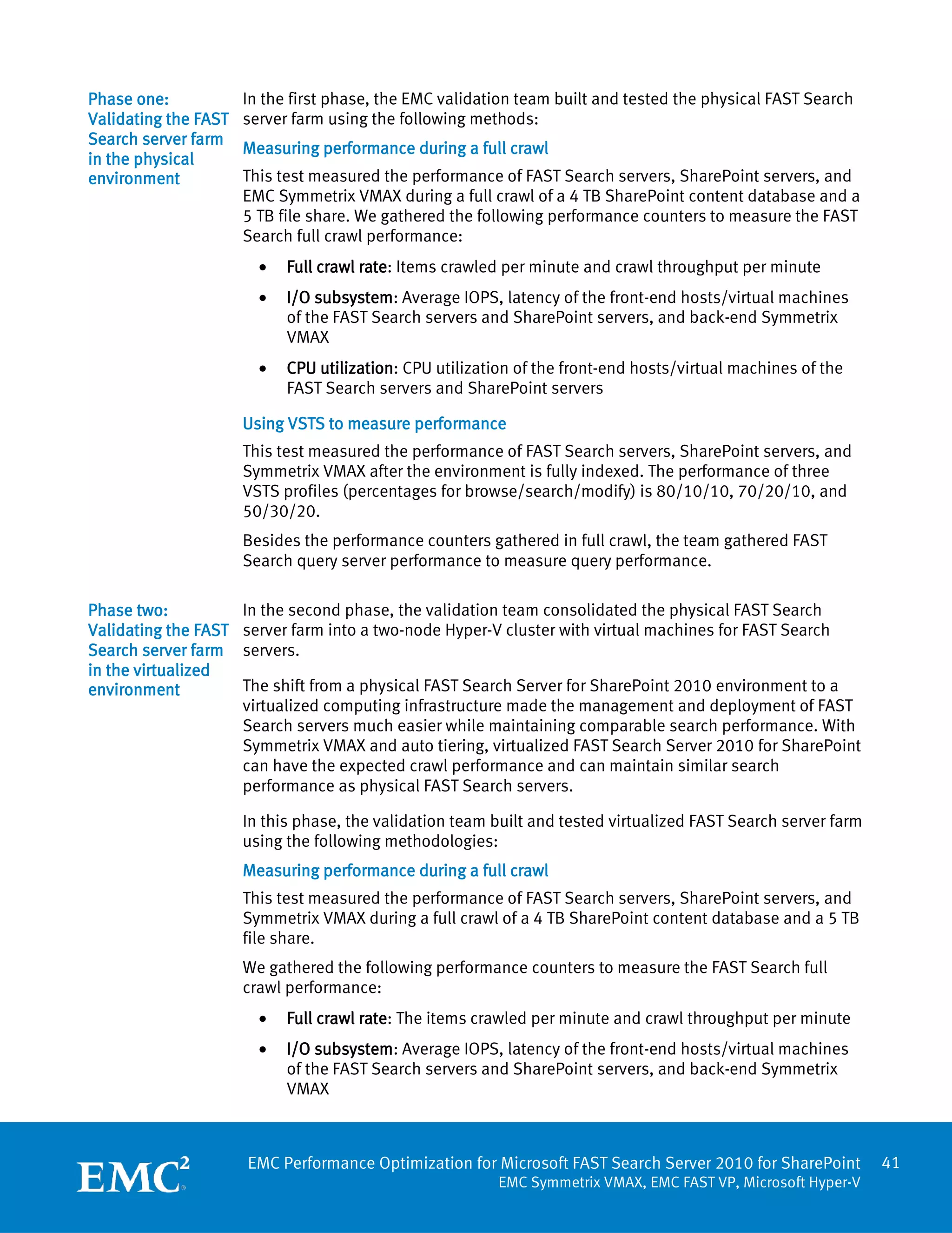 Phase one:            In the first phase, the EMC validation team built and tested the physical FAST Search
Validating the FAST   server farm using the following methods:
Search server farm
                      Measuring performance during a full crawl
in the physical
environment           This test measured the performance of FAST Search servers, SharePoint servers, and
                      EMC Symmetrix VMAX during a full crawl of a 4 TB SharePoint content database and a
                      5 TB file share. We gathered the following performance counters to measure the FAST
                      Search full crawl performance:
                        •   Full crawl rate: Items crawled per minute and crawl throughput per minute
                        •   I/O subsystem: Average IOPS, latency of the front-end hosts/virtual machines
                            of the FAST Search servers and SharePoint servers, and back-end Symmetrix
                            VMAX
                        •   CPU utilization: CPU utilization of the front-end hosts/virtual machines of the
                            FAST Search servers and SharePoint servers

                      Using VSTS to measure performance
                      This test measured the performance of FAST Search servers, SharePoint servers, and
                      Symmetrix VMAX after the environment is fully indexed. The performance of three
                      VSTS profiles (percentages for browse/search/modify) is 80/10/10, 70/20/10, and
                      50/30/20.
                      Besides the performance counters gathered in full crawl, the team gathered FAST
                      Search query server performance to measure query performance.

Phase two:            In the second phase, the validation team consolidated the physical FAST Search
Validating the FAST   server farm into a two-node Hyper-V cluster with virtual machines for FAST Search
Search server farm    servers.
in the virtualized
environment           The shift from a physical FAST Search Server for SharePoint 2010 environment to a
                      virtualized computing infrastructure made the management and deployment of FAST
                      Search servers much easier while maintaining comparable search performance. With
                      Symmetrix VMAX and auto tiering, virtualized FAST Search Server 2010 for SharePoint
                      can have the expected crawl performance and can maintain similar search
                      performance as physical FAST Search servers.

                      In this phase, the validation team built and tested virtualized FAST Search server farm
                      using the following methodologies:
                      Measuring performance during a full crawl
                      This test measured the performance of FAST Search servers, SharePoint servers, and
                      Symmetrix VMAX during a full crawl of a 4 TB SharePoint content database and a 5 TB
                      file share.
                      We gathered the following performance counters to measure the FAST Search full
                      crawl performance:
                        •   Full crawl rate: The items crawled per minute and crawl throughput per minute
                        •   I/O subsystem: Average IOPS, latency of the front-end hosts/virtual machines
                            of the FAST Search servers and SharePoint servers, and back-end Symmetrix
                            VMAX



                      EMC Performance Optimization for Microsoft FAST Search Server 2010 for SharePoint         41
                                                          EMC Symmetrix VMAX, EMC FAST VP, Microsoft Hyper-V
 
