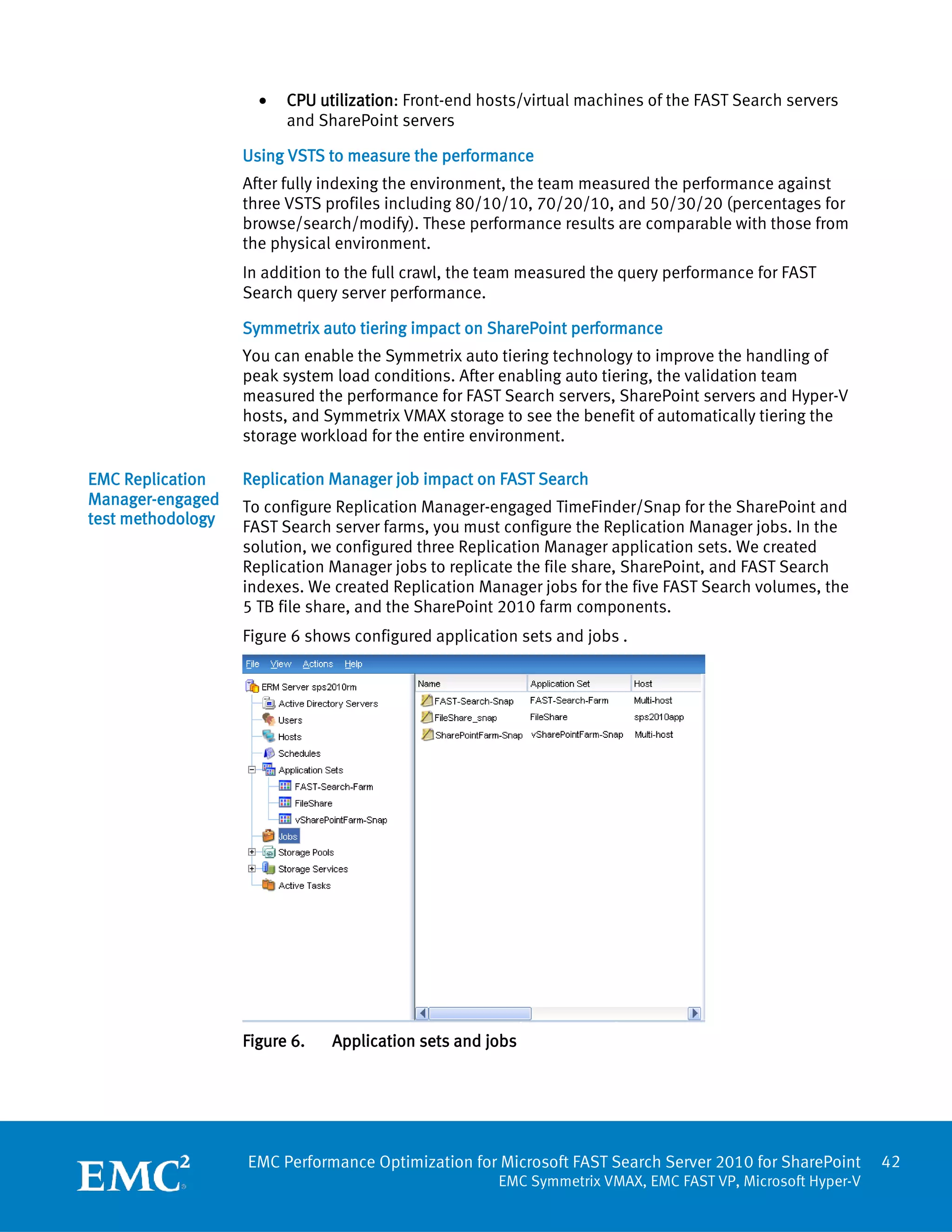•   CPU utilization: Front-end hosts/virtual machines of the FAST Search servers
                         and SharePoint servers

                   Using VSTS to measure the performance
                   After fully indexing the environment, the team measured the performance against
                   three VSTS profiles including 80/10/10, 70/20/10, and 50/30/20 (percentages for
                   browse/search/modify). These performance results are comparable with those from
                   the physical environment.
                   In addition to the full crawl, the team measured the query performance for FAST
                   Search query server performance.

                   Symmetrix auto tiering impact on SharePoint performance
                   You can enable the Symmetrix auto tiering technology to improve the handling of
                   peak system load conditions. After enabling auto tiering, the validation team
                   measured the performance for FAST Search servers, SharePoint servers and Hyper-V
                   hosts, and Symmetrix VMAX storage to see the benefit of automatically tiering the
                   storage workload for the entire environment.

EMC Replication    Replication Manager job impact on FAST Search
Manager-engaged    To configure Replication Manager-engaged TimeFinder/Snap for the SharePoint and
test methodology   FAST Search server farms, you must configure the Replication Manager jobs. In the
                   solution, we configured three Replication Manager application sets. We created
                   Replication Manager jobs to replicate the file share, SharePoint, and FAST Search
                   indexes. We created Replication Manager jobs for the five FAST Search volumes, the
                   5 TB file share, and the SharePoint 2010 farm components.
                   Figure 6 shows configured application sets and jobs .




                   Figure 6.   Application sets and jobs




                   EMC Performance Optimization for Microsoft FAST Search Server 2010 for SharePoint       42
                                                      EMC Symmetrix VMAX, EMC FAST VP, Microsoft Hyper-V
 