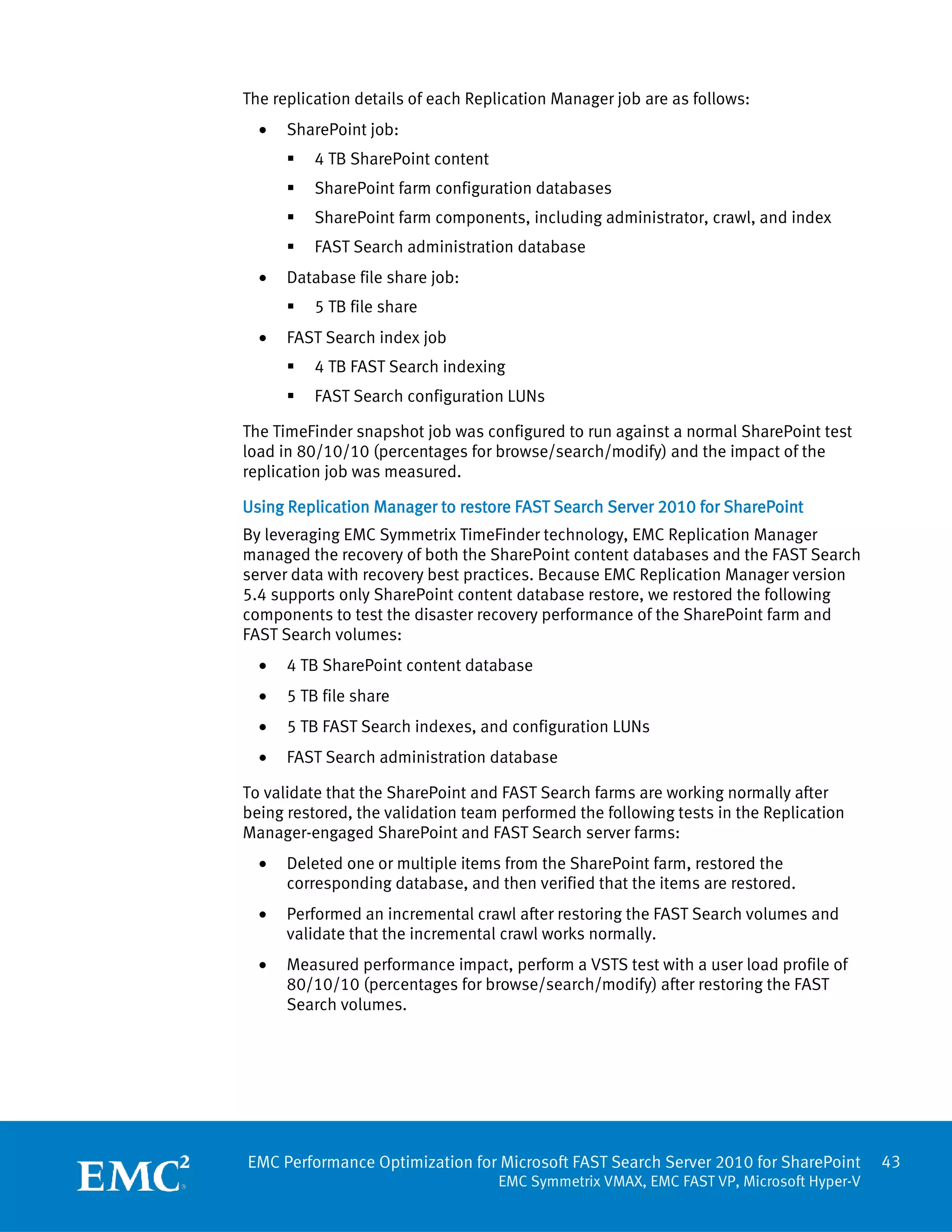 The replication details of each Replication Manager job are as follows:
  •   SharePoint job:
         4 TB SharePoint content
         SharePoint farm configuration databases
         SharePoint farm components, including administrator, crawl, and index
         FAST Search administration database
  •   Database file share job:
         5 TB file share
  •   FAST Search index job
         4 TB FAST Search indexing
         FAST Search configuration LUNs

The TimeFinder snapshot job was configured to run against a normal SharePoint test
load in 80/10/10 (percentages for browse/search/modify) and the impact of the
replication job was measured.

Using Replication Manager to restore FAST Search Server 2010 for SharePoint
By leveraging EMC Symmetrix TimeFinder technology, EMC Replication Manager
managed the recovery of both the SharePoint content databases and the FAST Search
server data with recovery best practices. Because EMC Replication Manager version
5.4 supports only SharePoint content database restore, we restored the following
components to test the disaster recovery performance of the SharePoint farm and
FAST Search volumes:
  •   4 TB SharePoint content database
  •   5 TB file share
  •   5 TB FAST Search indexes, and configuration LUNs
  •   FAST Search administration database

To validate that the SharePoint and FAST Search farms are working normally after
being restored, the validation team performed the following tests in the Replication
Manager-engaged SharePoint and FAST Search server farms:
  •   Deleted one or multiple items from the SharePoint farm, restored the
      corresponding database, and then verified that the items are restored.
  •   Performed an incremental crawl after restoring the FAST Search volumes and
      validate that the incremental crawl works normally.
  •   Measured performance impact, perform a VSTS test with a user load profile of
      80/10/10 (percentages for browse/search/modify) after restoring the FAST
      Search volumes.




EMC Performance Optimization for Microsoft FAST Search Server 2010 for SharePoint        43
                                    EMC Symmetrix VMAX, EMC FAST VP, Microsoft Hyper-V
 
