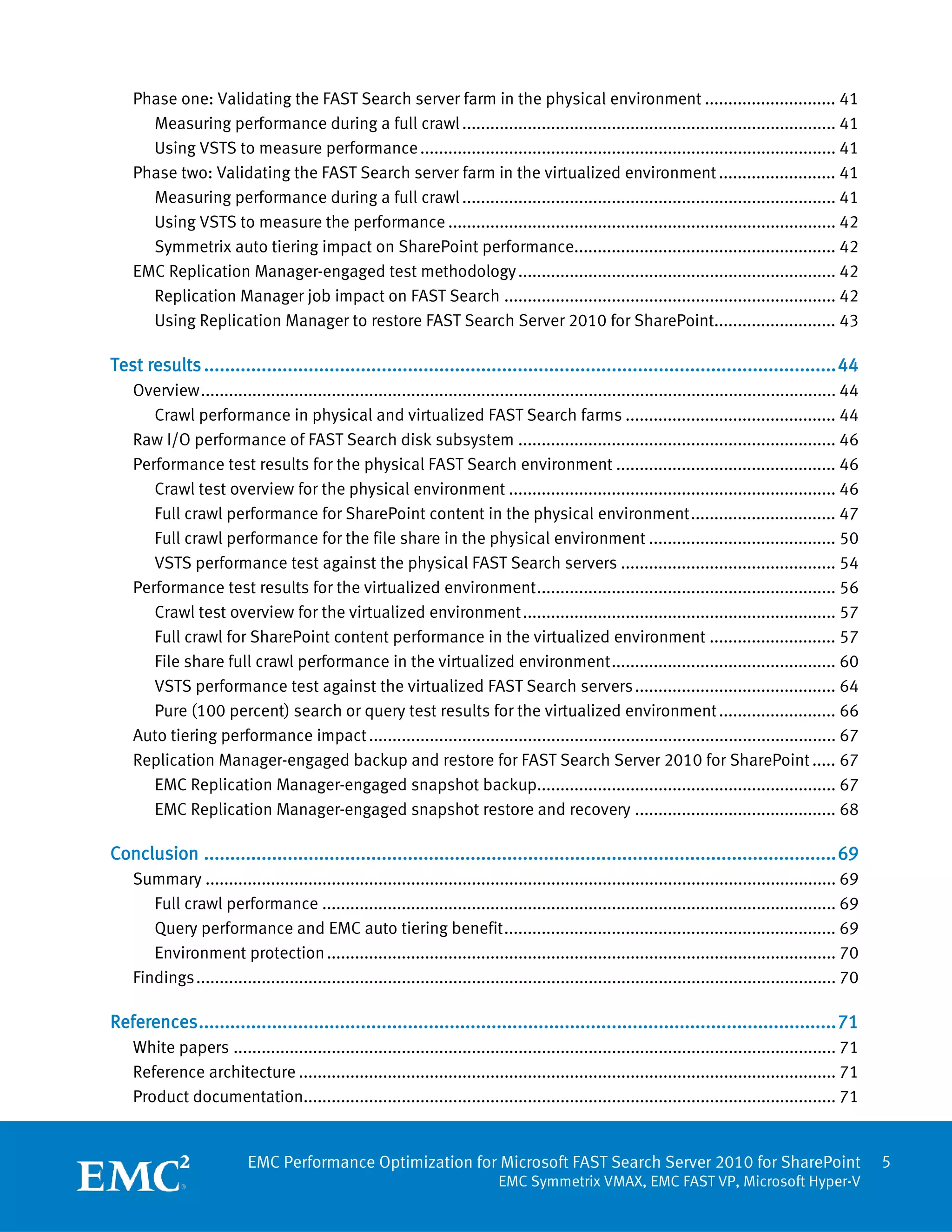 Phase one: Validating the FAST Search server farm in the physical environment ............................ 41
      Measuring performance during a full crawl ................................................................................ 41
      Using VSTS to measure performance ......................................................................................... 41
    Phase two: Validating the FAST Search server farm in the virtualized environment ......................... 41
      Measuring performance during a full crawl ................................................................................ 41
      Using VSTS to measure the performance ................................................................................... 42
      Symmetrix auto tiering impact on SharePoint performance........................................................ 42
    EMC Replication Manager-engaged test methodology .................................................................... 42
      Replication Manager job impact on FAST Search ....................................................................... 42
      Using Replication Manager to restore FAST Search Server 2010 for SharePoint.......................... 43

Test results ......................................................................................................................... 44
    Overview ........................................................................................................................................ 44
       Crawl performance in physical and virtualized FAST Search farms ............................................. 44
    Raw I/O performance of FAST Search disk subsystem .................................................................... 46
    Performance test results for the physical FAST Search environment ............................................... 46
       Crawl test overview for the physical environment ...................................................................... 46
       Full crawl performance for SharePoint content in the physical environment ............................... 47
       Full crawl performance for the file share in the physical environment ........................................ 50
       VSTS performance test against the physical FAST Search servers .............................................. 54
    Performance test results for the virtualized environment ................................................................ 56
       Crawl test overview for the virtualized environment ................................................................... 57
       Full crawl for SharePoint content performance in the virtualized environment ........................... 57
       File share full crawl performance in the virtualized environment ................................................ 60
       VSTS performance test against the virtualized FAST Search servers ........................................... 64
       Pure (100 percent) search or query test results for the virtualized environment ......................... 66
    Auto tiering performance impact .................................................................................................... 67
    Replication Manager-engaged backup and restore for FAST Search Server 2010 for SharePoint ..... 67
       EMC Replication Manager-engaged snapshot backup................................................................ 67
       EMC Replication Manager-engaged snapshot restore and recovery ........................................... 68

Conclusion ......................................................................................................................... 69
    Summary ....................................................................................................................................... 69
       Full crawl performance .............................................................................................................. 69
       Query performance and EMC auto tiering benefit ....................................................................... 69
       Environment protection ............................................................................................................. 70
    Findings ......................................................................................................................................... 70

References .......................................................................................................................... 71
    White papers ................................................................................................................................. 71
    Reference architecture ................................................................................................................... 71
    Product documentation.................................................................................................................. 71


                           EMC Performance Optimization for Microsoft FAST Search Server 2010 for SharePoint                                                5
                                                                               EMC Symmetrix VMAX, EMC FAST VP, Microsoft Hyper-V
 
