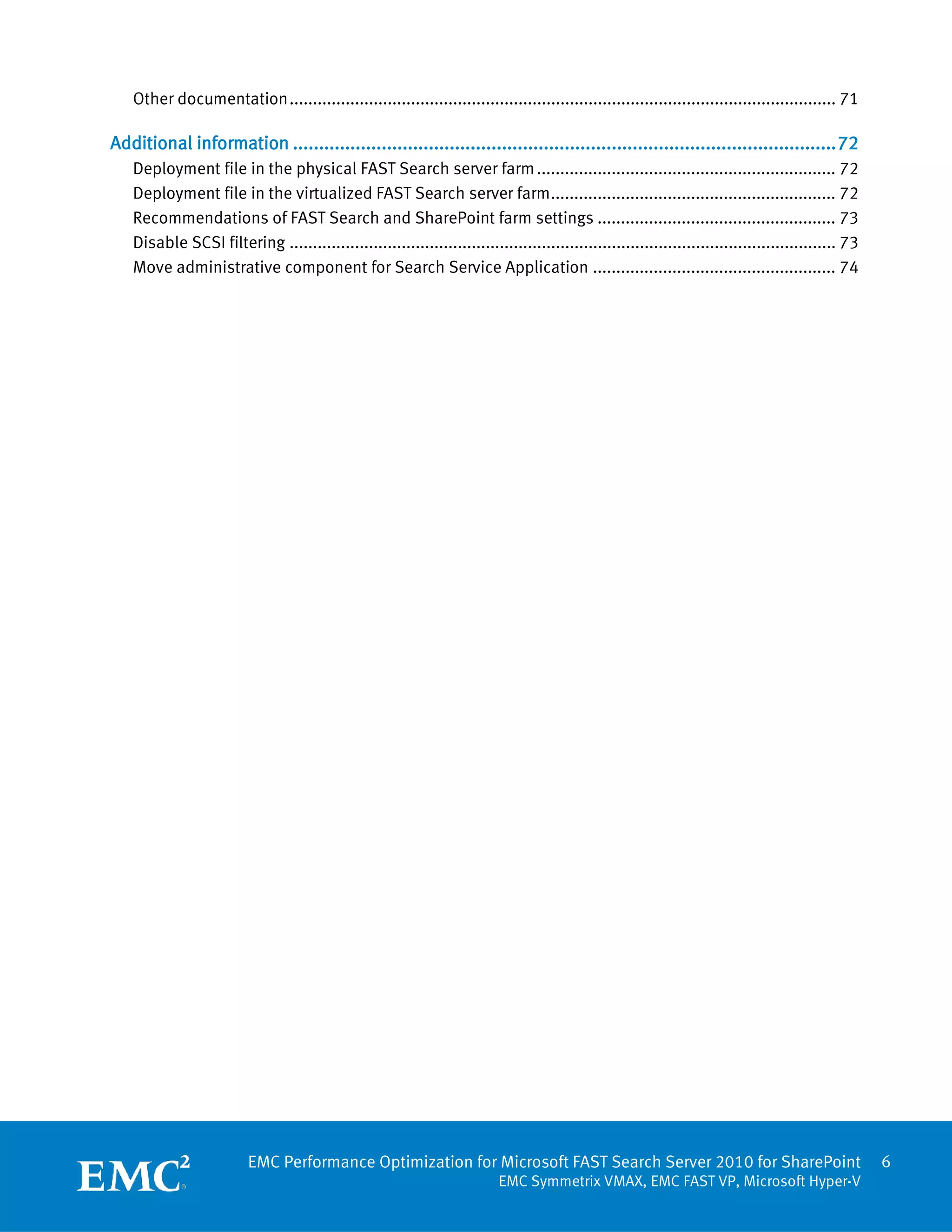 Other documentation ..................................................................................................................... 71

Additional information ........................................................................................................ 72
   Deployment file in the physical FAST Search server farm ................................................................ 72
   Deployment file in the virtualized FAST Search server farm ............................................................. 72
   Recommendations of FAST Search and SharePoint farm settings ................................................... 73
   Disable SCSI filtering ..................................................................................................................... 73
   Move administrative component for Search Service Application .................................................... 74




                         EMC Performance Optimization for Microsoft FAST Search Server 2010 for SharePoint                                           6
                                                                           EMC Symmetrix VMAX, EMC FAST VP, Microsoft Hyper-V
 