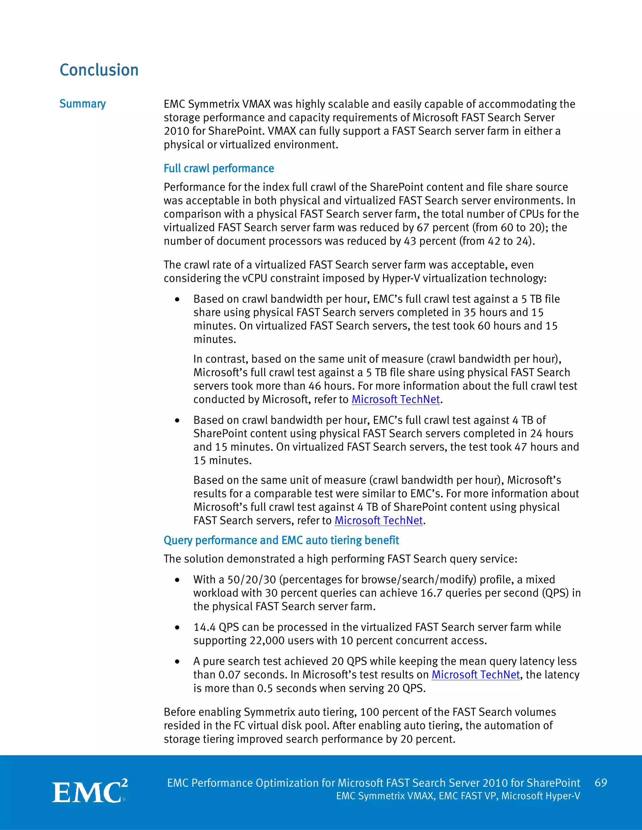 Conclusion
Summary      EMC Symmetrix VMAX was highly scalable and easily capable of accommodating the
             storage performance and capacity requirements of Microsoft FAST Search Server
             2010 for SharePoint. VMAX can fully support a FAST Search server farm in either a
             physical or virtualized environment.

             Full crawl performance
             Performance for the index full crawl of the SharePoint content and file share source
             was acceptable in both physical and virtualized FAST Search server environments. In
             comparison with a physical FAST Search server farm, the total number of CPUs for the
             virtualized FAST Search server farm was reduced by 67 percent (from 60 to 20); the
             number of document processors was reduced by 43 percent (from 42 to 24).

             The crawl rate of a virtualized FAST Search server farm was acceptable, even
             considering the vCPU constraint imposed by Hyper-V virtualization technology:
               •   Based on crawl bandwidth per hour, EMC’s full crawl test against a 5 TB file
                   share using physical FAST Search servers completed in 35 hours and 15
                   minutes. On virtualized FAST Search servers, the test took 60 hours and 15
                   minutes.
                   In contrast, based on the same unit of measure (crawl bandwidth per hour),
                   Microsoft’s full crawl test against a 5 TB file share using physical FAST Search
                   servers took more than 46 hours. For more information about the full crawl test
                   conducted by Microsoft, refer to Microsoft TechNet.
               •   Based on crawl bandwidth per hour, EMC’s full crawl test against 4 TB of
                   SharePoint content using physical FAST Search servers completed in 24 hours
                   and 15 minutes. On virtualized FAST Search servers, the test took 47 hours and
                   15 minutes.
                   Based on the same unit of measure (crawl bandwidth per hour), Microsoft’s
                   results for a comparable test were similar to EMC’s. For more information about
                   Microsoft’s full crawl test against 4 TB of SharePoint content using physical
                   FAST Search servers, refer to Microsoft TechNet.
             Query performance and EMC auto tiering benefit
             The solution demonstrated a high performing FAST Search query service:
               •   With a 50/20/30 (percentages for browse/search/modify) profile, a mixed
                   workload with 30 percent queries can achieve 16.7 queries per second (QPS) in
                   the physical FAST Search server farm.
               •   14.4 QPS can be processed in the virtualized FAST Search server farm while
                   supporting 22,000 users with 10 percent concurrent access.
               •   A pure search test achieved 20 QPS while keeping the mean query latency less
                   than 0.07 seconds. In Microsoft’s test results on Microsoft TechNet, the latency
                   is more than 0.5 seconds when serving 20 QPS.

             Before enabling Symmetrix auto tiering, 100 percent of the FAST Search volumes
             resided in the FC virtual disk pool. After enabling auto tiering, the automation of
             storage tiering improved search performance by 20 percent.


             EMC Performance Optimization for Microsoft FAST Search Server 2010 for SharePoint        69
                                                 EMC Symmetrix VMAX, EMC FAST VP, Microsoft Hyper-V
 