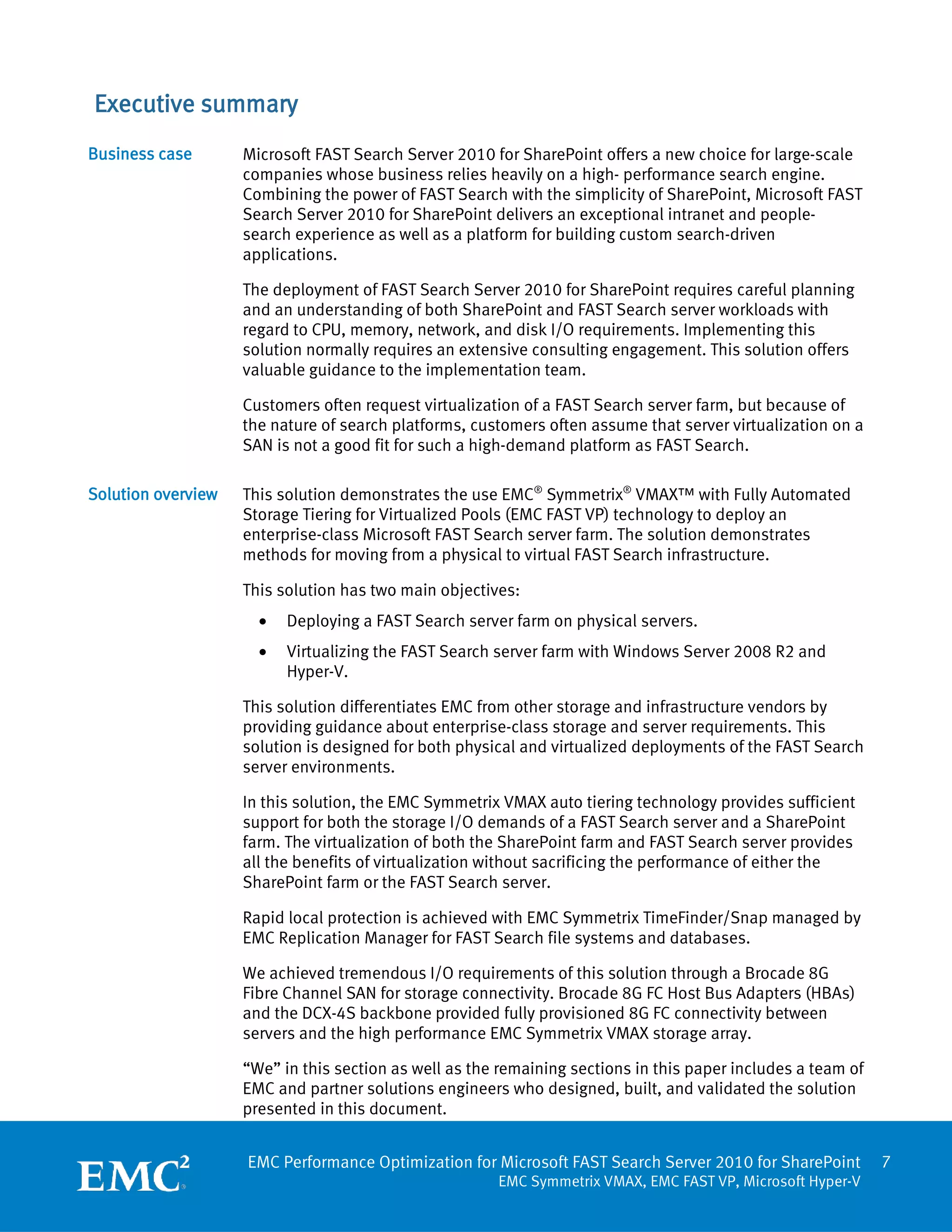 Executive summary
Business case       Microsoft FAST Search Server 2010 for SharePoint offers a new choice for large-scale
                    companies whose business relies heavily on a high- performance search engine.
                    Combining the power of FAST Search with the simplicity of SharePoint, Microsoft FAST
                    Search Server 2010 for SharePoint delivers an exceptional intranet and people-
                    search experience as well as a platform for building custom search-driven
                    applications.

                    The deployment of FAST Search Server 2010 for SharePoint requires careful planning
                    and an understanding of both SharePoint and FAST Search server workloads with
                    regard to CPU, memory, network, and disk I/O requirements. Implementing this
                    solution normally requires an extensive consulting engagement. This solution offers
                    valuable guidance to the implementation team.

                    Customers often request virtualization of a FAST Search server farm, but because of
                    the nature of search platforms, customers often assume that server virtualization on a
                    SAN is not a good fit for such a high-demand platform as FAST Search.

Solution overview   This solution demonstrates the use EMC® Symmetrix® VMAX™ with Fully Automated
                    Storage Tiering for Virtualized Pools (EMC FAST VP) technology to deploy an
                    enterprise-class Microsoft FAST Search server farm. The solution demonstrates
                    methods for moving from a physical to virtual FAST Search infrastructure.

                    This solution has two main objectives:
                      •   Deploying a FAST Search server farm on physical servers.
                      •   Virtualizing the FAST Search server farm with Windows Server 2008 R2 and
                          Hyper-V.

                    This solution differentiates EMC from other storage and infrastructure vendors by
                    providing guidance about enterprise-class storage and server requirements. This
                    solution is designed for both physical and virtualized deployments of the FAST Search
                    server environments.

                    In this solution, the EMC Symmetrix VMAX auto tiering technology provides sufficient
                    support for both the storage I/O demands of a FAST Search server and a SharePoint
                    farm. The virtualization of both the SharePoint farm and FAST Search server provides
                    all the benefits of virtualization without sacrificing the performance of either the
                    SharePoint farm or the FAST Search server.

                    Rapid local protection is achieved with EMC Symmetrix TimeFinder/Snap managed by
                    EMC Replication Manager for FAST Search file systems and databases.

                    We achieved tremendous I/O requirements of this solution through a Brocade 8G
                    Fibre Channel SAN for storage connectivity. Brocade 8G FC Host Bus Adapters (HBAs)
                    and the DCX-4S backbone provided fully provisioned 8G FC connectivity between
                    servers and the high performance EMC Symmetrix VMAX storage array.

                    “We” in this section as well as the remaining sections in this paper includes a team of
                    EMC and partner solutions engineers who designed, built, and validated the solution
                    presented in this document.


                    EMC Performance Optimization for Microsoft FAST Search Server 2010 for SharePoint         7
                                                       EMC Symmetrix VMAX, EMC FAST VP, Microsoft Hyper-V
 