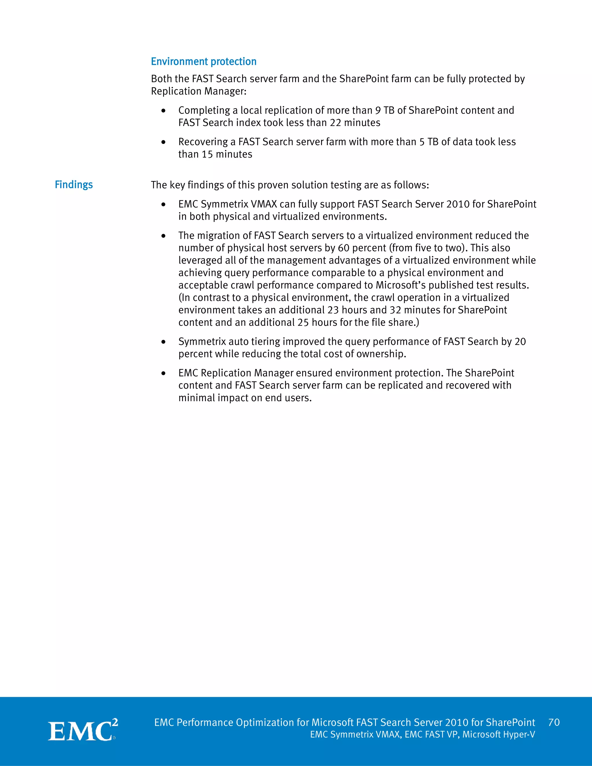 Environment protection
           Both the FAST Search server farm and the SharePoint farm can be fully protected by
           Replication Manager:
             •   Completing a local replication of more than 9 TB of SharePoint content and
                 FAST Search index took less than 22 minutes
             •   Recovering a FAST Search server farm with more than 5 TB of data took less
                 than 15 minutes

Findings   The key findings of this proven solution testing are as follows:
             •   EMC Symmetrix VMAX can fully support FAST Search Server 2010 for SharePoint
                 in both physical and virtualized environments.
             •   The migration of FAST Search servers to a virtualized environment reduced the
                 number of physical host servers by 60 percent (from five to two). This also
                 leveraged all of the management advantages of a virtualized environment while
                 achieving query performance comparable to a physical environment and
                 acceptable crawl performance compared to Microsoft’s published test results.
                 (In contrast to a physical environment, the crawl operation in a virtualized
                 environment takes an additional 23 hours and 32 minutes for SharePoint
                 content and an additional 25 hours for the file share.)
             •   Symmetrix auto tiering improved the query performance of FAST Search by 20
                 percent while reducing the total cost of ownership.
             •   EMC Replication Manager ensured environment protection. The SharePoint
                 content and FAST Search server farm can be replicated and recovered with
                 minimal impact on end users.




           EMC Performance Optimization for Microsoft FAST Search Server 2010 for SharePoint        70
                                               EMC Symmetrix VMAX, EMC FAST VP, Microsoft Hyper-V
 