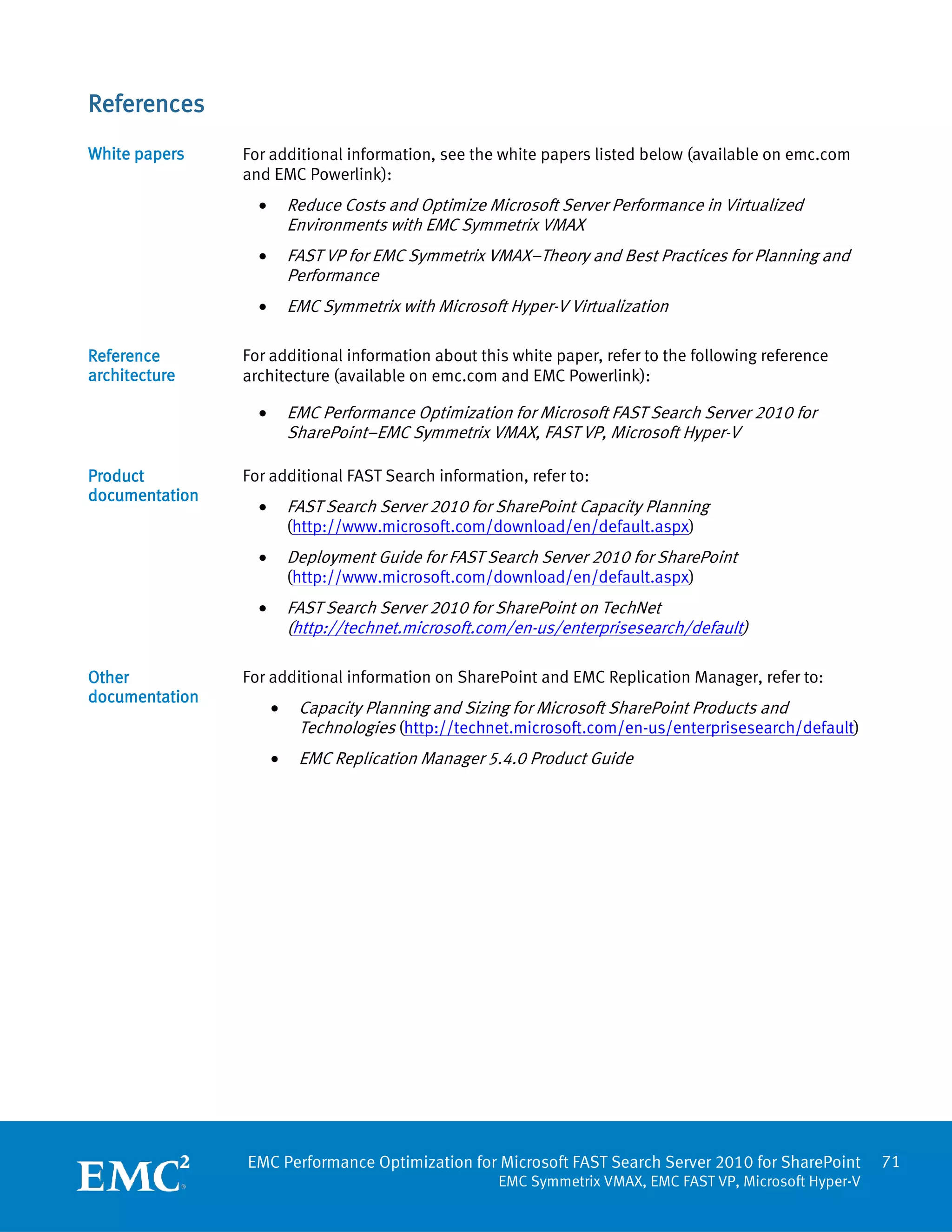 References
White papers    For additional information, see the white papers listed below (available on emc.com
                and EMC Powerlink):
                  •       Reduce Costs and Optimize Microsoft Server Performance in Virtualized
                          Environments with EMC Symmetrix VMAX
                  •       FAST VP for EMC Symmetrix VMAX–Theory and Best Practices for Planning and
                          Performance
                  •       EMC Symmetrix with Microsoft Hyper-V Virtualization

Reference       For additional information about this white paper, refer to the following reference
architecture    architecture (available on emc.com and EMC Powerlink):

                  •       EMC Performance Optimization for Microsoft FAST Search Server 2010 for
                          SharePoint–EMC Symmetrix VMAX, FAST VP, Microsoft Hyper-V

Product         For additional FAST Search information, refer to:
documentation
                  •       FAST Search Server 2010 for SharePoint Capacity Planning
                          (http://www.microsoft.com/download/en/default.aspx)
                  •       Deployment Guide for FAST Search Server 2010 for SharePoint
                          (http://www.microsoft.com/download/en/default.aspx)
                  •       FAST Search Server 2010 for SharePoint on TechNet
                          (http://technet.microsoft.com/en-us/enterprisesearch/default)

Other           For additional information on SharePoint and EMC Replication Manager, refer to:
documentation
                      •    Capacity Planning and Sizing for Microsoft SharePoint Products and
                           Technologies (http://technet.microsoft.com/en-us/enterprisesearch/default)
                      •    EMC Replication Manager 5.4.0 Product Guide




                EMC Performance Optimization for Microsoft FAST Search Server 2010 for SharePoint          71
                                                      EMC Symmetrix VMAX, EMC FAST VP, Microsoft Hyper-V
 