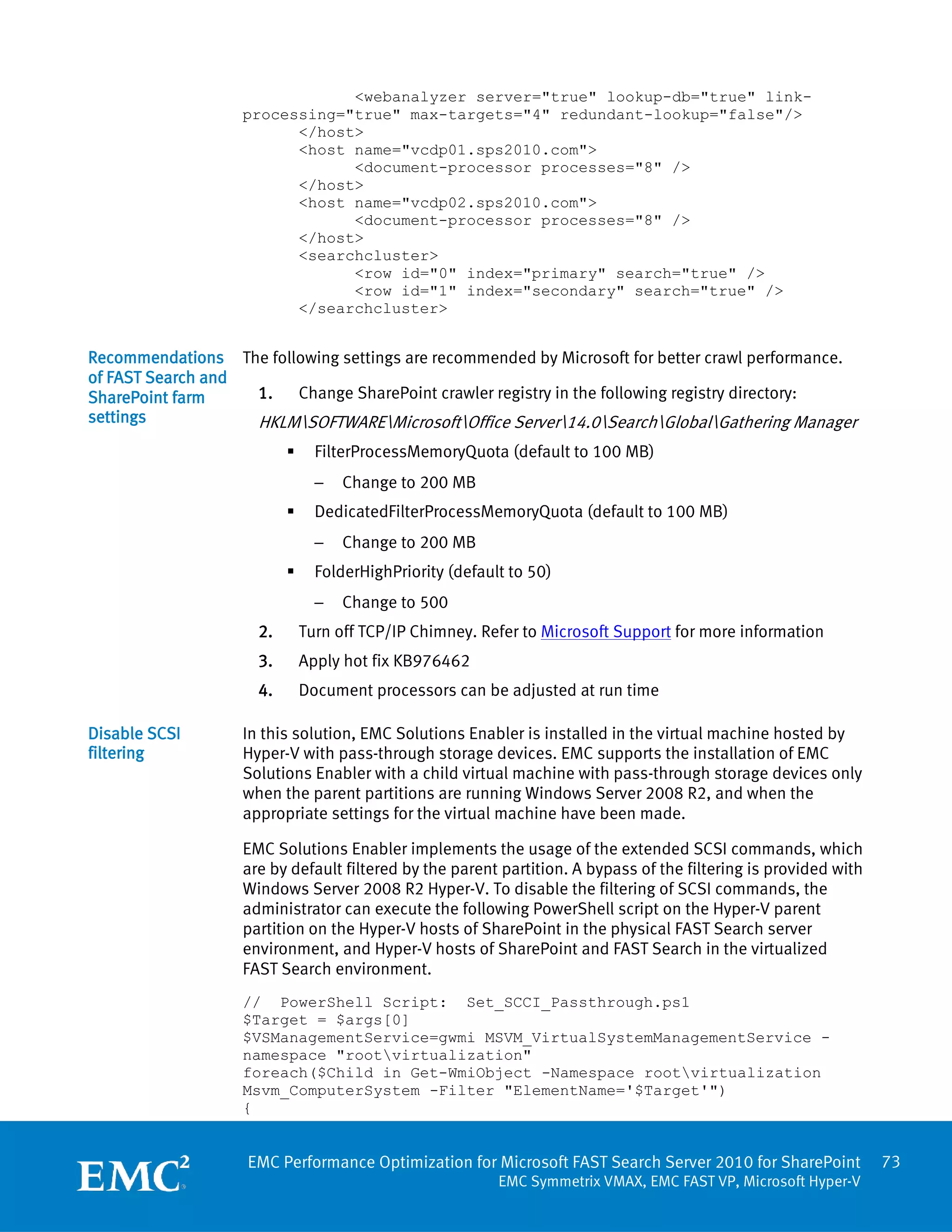 <webanalyzer server="true" lookup-db="true" link-
                   processing="true" max-targets="4" redundant-lookup="false"/>
                         </host>
                         <host name="vcdp01.sps2010.com">
                               <document-processor processes="8" />
                         </host>
                         <host name="vcdp02.sps2010.com">
                               <document-processor processes="8" />
                         </host>
                         <searchcluster>
                               <row id="0" index="primary" search="true" />
                               <row id="1" index="secondary" search="true" />
                         </searchcluster>


Recommendations The following settings are recommended by Microsoft for better crawl performance.
of FAST Search and
SharePoint farm    1.   Change SharePoint crawler registry in the following registry directory:
settings           HKLMSOFTWAREMicrosoftOffice Server14.0SearchGlobalGathering Manager
                               FilterProcessMemoryQuota (default to 100 MB)
                                −   Change to 200 MB
                               DedicatedFilterProcessMemoryQuota (default to 100 MB)
                                −   Change to 200 MB
                               FolderHighPriority (default to 50)
                                −   Change to 500
                     2.       Turn off TCP/IP Chimney. Refer to Microsoft Support for more information
                     3.       Apply hot fix KB976462
                     4.       Document processors can be adjusted at run time

Disable SCSI       In this solution, EMC Solutions Enabler is installed in the virtual machine hosted by
filtering          Hyper-V with pass-through storage devices. EMC supports the installation of EMC
                   Solutions Enabler with a child virtual machine with pass-through storage devices only
                   when the parent partitions are running Windows Server 2008 R2, and when the
                   appropriate settings for the virtual machine have been made.

                   EMC Solutions Enabler implements the usage of the extended SCSI commands, which
                   are by default filtered by the parent partition. A bypass of the filtering is provided with
                   Windows Server 2008 R2 Hyper-V. To disable the filtering of SCSI commands, the
                   administrator can execute the following PowerShell script on the Hyper-V parent
                   partition on the Hyper-V hosts of SharePoint in the physical FAST Search server
                   environment, and Hyper-V hosts of SharePoint and FAST Search in the virtualized
                   FAST Search environment.
                   // PowerShell Script: Set_SCCI_Passthrough.ps1
                   $Target = $args[0]
                   $VSManagementService=gwmi MSVM_VirtualSystemManagementService -
                   namespace "rootvirtualization"
                   foreach($Child in Get-WmiObject -Namespace rootvirtualization
                   Msvm_ComputerSystem -Filter "ElementName='$Target'")
                   {


                    EMC Performance Optimization for Microsoft FAST Search Server 2010 for SharePoint            73
                                                          EMC Symmetrix VMAX, EMC FAST VP, Microsoft Hyper-V
 