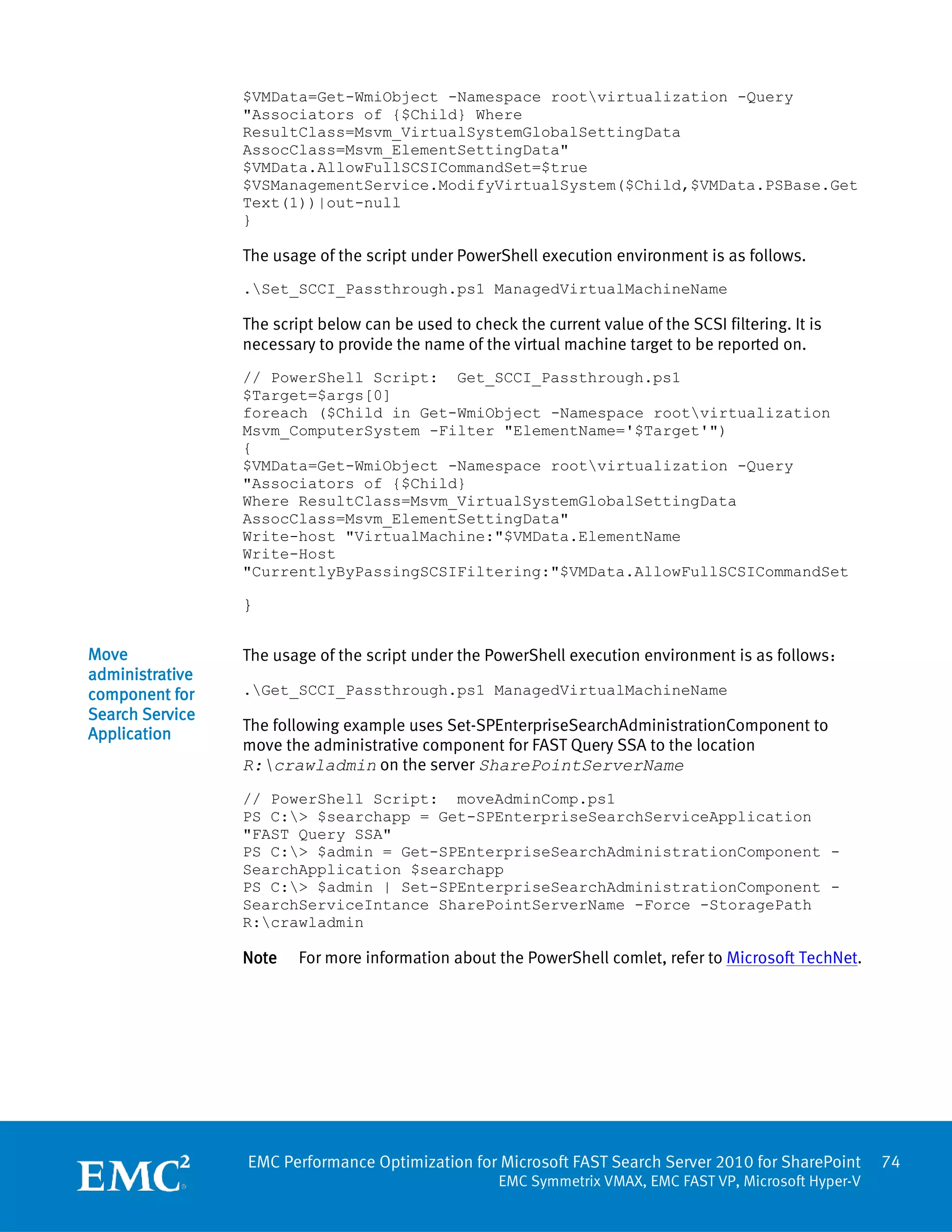 $VMData=Get-WmiObject -Namespace rootvirtualization -Query
                 "Associators of {$Child} Where
                 ResultClass=Msvm_VirtualSystemGlobalSettingData
                 AssocClass=Msvm_ElementSettingData"
                 $VMData.AllowFullSCSICommandSet=$true
                 $VSManagementService.ModifyVirtualSystem($Child,$VMData.PSBase.Get
                 Text(1))|out-null
                 }

                 The usage of the script under PowerShell execution environment is as follows.
                 .Set_SCCI_Passthrough.ps1 ManagedVirtualMachineName

                 The script below can be used to check the current value of the SCSI filtering. It is
                 necessary to provide the name of the virtual machine target to be reported on.
                 // PowerShell Script: Get_SCCI_Passthrough.ps1
                 $Target=$args[0]
                 foreach ($Child in Get-WmiObject -Namespace rootvirtualization
                 Msvm_ComputerSystem -Filter "ElementName='$Target'")
                 {
                 $VMData=Get-WmiObject -Namespace rootvirtualization -Query
                 "Associators of {$Child}
                 Where ResultClass=Msvm_VirtualSystemGlobalSettingData
                 AssocClass=Msvm_ElementSettingData"
                 Write-host "VirtualMachine:"$VMData.ElementName
                 Write-Host
                 "CurrentlyByPassingSCSIFiltering:"$VMData.AllowFullSCSICommandSet

                 }

Move             The usage of the script under the PowerShell execution environment is as follows：
administrative
component for    .Get_SCCI_Passthrough.ps1 ManagedVirtualMachineName
Search Service
Application      The following example uses Set-SPEnterpriseSearchAdministrationComponent to
                 move the administrative component for FAST Query SSA to the location
                 R:crawladmin on the server SharePointServerName
                 // PowerShell Script: moveAdminComp.ps1
                 PS C:> $searchapp = Get-SPEnterpriseSearchServiceApplication
                 "FAST Query SSA"
                 PS C:> $admin = Get-SPEnterpriseSearchAdministrationComponent -
                 SearchApplication $searchapp
                 PS C:> $admin | Set-SPEnterpriseSearchAdministrationComponent -
                 SearchServiceIntance SharePointServerName -Force -StoragePath
                 R:crawladmin

                 Note    For more information about the PowerShell comlet, refer to Microsoft TechNet.




                 EMC Performance Optimization for Microsoft FAST Search Server 2010 for SharePoint         74
                                                      EMC Symmetrix VMAX, EMC FAST VP, Microsoft Hyper-V
 