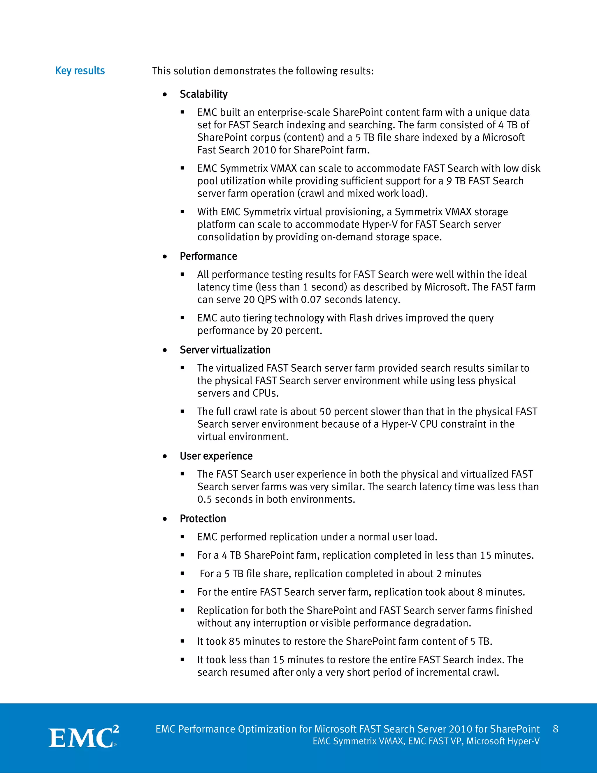 Key results   This solution demonstrates the following results:

                •   Scalability
                       EMC built an enterprise-scale SharePoint content farm with a unique data
                        set for FAST Search indexing and searching. The farm consisted of 4 TB of
                        SharePoint corpus (content) and a 5 TB file share indexed by a Microsoft
                        Fast Search 2010 for SharePoint farm.
                       EMC Symmetrix VMAX can scale to accommodate FAST Search with low disk
                        pool utilization while providing sufficient support for a 9 TB FAST Search
                        server farm operation (crawl and mixed work load).
                       With EMC Symmetrix virtual provisioning, a Symmetrix VMAX storage
                        platform can scale to accommodate Hyper-V for FAST Search server
                        consolidation by providing on-demand storage space.
                •   Performance
                       All performance testing results for FAST Search were well within the ideal
                        latency time (less than 1 second) as described by Microsoft. The FAST farm
                        can serve 20 QPS with 0.07 seconds latency.
                       EMC auto tiering technology with Flash drives improved the query
                        performance by 20 percent.
                •   Server virtualization
                       The virtualized FAST Search server farm provided search results similar to
                        the physical FAST Search server environment while using less physical
                        servers and CPUs.
                       The full crawl rate is about 50 percent slower than that in the physical FAST
                        Search server environment because of a Hyper-V CPU constraint in the
                        virtual environment.
                •   User experience
                       The FAST Search user experience in both the physical and virtualized FAST
                        Search server farms was very similar. The search latency time was less than
                        0.5 seconds in both environments.
                •   Protection
                       EMC performed replication under a normal user load.
                       For a 4 TB SharePoint farm, replication completed in less than 15 minutes.
                       For a 5 TB file share, replication completed in about 2 minutes
                       For the entire FAST Search server farm, replication took about 8 minutes.
                       Replication for both the SharePoint and FAST Search server farms finished
                        without any interruption or visible performance degradation.
                       It took 85 minutes to restore the SharePoint farm content of 5 TB.
                       It took less than 15 minutes to restore the entire FAST Search index. The
                        search resumed after only a very short period of incremental crawl.




              EMC Performance Optimization for Microsoft FAST Search Server 2010 for SharePoint         8
                                                  EMC Symmetrix VMAX, EMC FAST VP, Microsoft Hyper-V
 