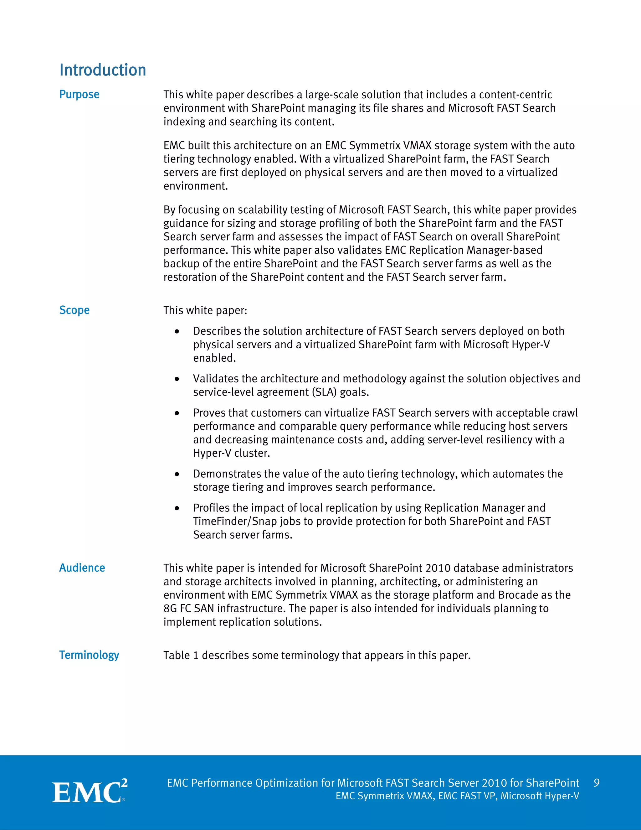 Introduction
Purpose        This white paper describes a large-scale solution that includes a content-centric
               environment with SharePoint managing its file shares and Microsoft FAST Search
               indexing and searching its content.

               EMC built this architecture on an EMC Symmetrix VMAX storage system with the auto
               tiering technology enabled. With a virtualized SharePoint farm, the FAST Search
               servers are first deployed on physical servers and are then moved to a virtualized
               environment.

               By focusing on scalability testing of Microsoft FAST Search, this white paper provides
               guidance for sizing and storage profiling of both the SharePoint farm and the FAST
               Search server farm and assesses the impact of FAST Search on overall SharePoint
               performance. This white paper also validates EMC Replication Manager-based
               backup of the entire SharePoint and the FAST Search server farms as well as the
               restoration of the SharePoint content and the FAST Search server farm.

Scope          This white paper:
                 •   Describes the solution architecture of FAST Search servers deployed on both
                     physical servers and a virtualized SharePoint farm with Microsoft Hyper-V
                     enabled.
                 •   Validates the architecture and methodology against the solution objectives and
                     service-level agreement (SLA) goals.
                 •   Proves that customers can virtualize FAST Search servers with acceptable crawl
                     performance and comparable query performance while reducing host servers
                     and decreasing maintenance costs and, adding server-level resiliency with a
                     Hyper-V cluster.
                 •   Demonstrates the value of the auto tiering technology, which automates the
                     storage tiering and improves search performance.
                 •   Profiles the impact of local replication by using Replication Manager and
                     TimeFinder/Snap jobs to provide protection for both SharePoint and FAST
                     Search server farms.

Audience       This white paper is intended for Microsoft SharePoint 2010 database administrators
               and storage architects involved in planning, architecting, or administering an
               environment with EMC Symmetrix VMAX as the storage platform and Brocade as the
               8G FC SAN infrastructure. The paper is also intended for individuals planning to
               implement replication solutions.

Terminology    Table 1 describes some terminology that appears in this paper.




               EMC Performance Optimization for Microsoft FAST Search Server 2010 for SharePoint        9
                                                  EMC Symmetrix VMAX, EMC FAST VP, Microsoft Hyper-V
 