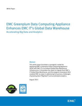 White Paper




EMC Greenplum Data Computing Appliance
Enhances EMC IT’s Global Data Warehouse
Accelerating Big Data and Analytics




                      Abstract
                      This white paper illustrates a synergistic model for
                      deploying EMC’s Greenplum Data Computing Appliance
                      (DCA) with EMC IT’s incumbent Global Data Warehouse
                      infrastructure. It illustrates the steps to migrate from EMC’s
                      IT Global Data Warehouse, and the progress Greenplum DCA
                      enabled EMC to make in addressing its business challenges
                      of growing data (“Big Data”) and accelerated analytics.

                      August 2011
 