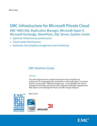 White Paper




 EMC Infrastructure for Microsoft Private Cloud
 EMC VNX5300, Replication Manager, Microsoft Hyper-V,
 Microsoft Exchange, SharePoint, SQL Server, System Center
 • Optimize infrastructure performance
 • Cloud-ready infrastructure
 • Automate and simplify management and monitoring




                 EMC Solutions Group

                  Abstract
                  This white paper presents a solution that explores the scalability and
                  performance for mixed application workloads on a Microsoft Hyper-V virtualized
                  platform using an EMC® VNX5300 storage array. It also highlights the ease of
                  management with Microsoft System Center Operations Manager integrated with
                  EMC System Center Management Packs and EMC Storage Integrator.


                  March 2012
 
