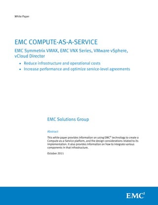 White Paper




EMC COMPUTE-AS-A-SERVICE
EMC Symmetrix VMAX, EMC VNX Series, VMware vSphere,
vCloud Director
   • Reduce infrastructure and operational costs
   • Increase performance and optimize service-level agreements




                  EMC Solutions Group

                  Abstract
                  This white paper provides information on using EMC® technology to create a
                  Compute-as-a-Service platform, and the design considerations related to its
                  implementation. It also provides information on how to integrate various
                  components in that infrastructure.

                  October 2011
 
