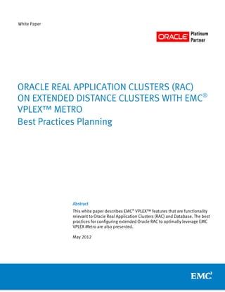 White Paper




ORACLE REAL APPLICATION CLUSTERS (RAC)
ON EXTENDED DISTANCE CLUSTERS WITH EMC®
VPLEX™ METRO
Best Practices Planning




              Abstract
              This white paper describes EMC® VPLEX™ features that are functionality
              relevant to Oracle Real Application Clusters (RAC) and Database. The best
              practices for configuring extended Oracle RAC to optimally leverage EMC
              VPLEX Metro are also presented.

              May 2012
 