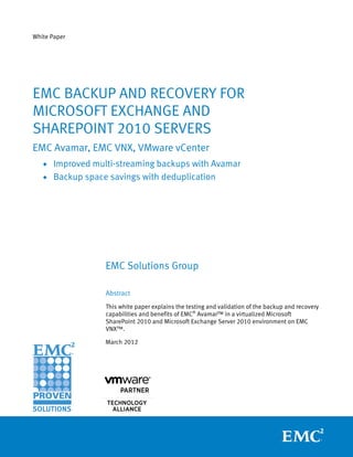 White Paper




EMC BACKUP AND RECOVERY FOR
MICROSOFT EXCHANGE AND
SHAREPOINT 2010 SERVERS
EMC Avamar, EMC VNX, VMware vCenter
   • Improved multi-streaming backups with Avamar
   • Backup space savings with deduplication




                 EMC Solutions Group

                 Abstract
                 This white paper explains the testing and validation of the backup and recovery
                 capabilities and benefits of EMC® Avamar™ in a virtualized Microsoft
                 SharePoint 2010 and Microsoft Exchange Server 2010 environment on EMC
                 VNX™.

                 March 2012
 