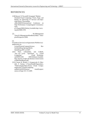 International Journal of Innovatory research in Engineering and Technology - IJIRET
ISSN: XXXX-XXXX Volume X, Issue X, Month Year 13
REFERENCES
[1]R.Buyya,C.S.Yeo,andS.Venugopal,“Market-
Oriented Cloud Computing: Vision, Hype, and
Reality for Delivering IT Services asCompu-
tingUtilities,”Proceedings
ofthe10thIEEEInternational Conference on
High Performance Computingand Communica-
tions,
p.9,August2008.[Online].Available:http://arxiv.
org/abs/0808.3558
[2] SLAManagement
Team,SLAManagementHandbook,4thed. Enter-
prisePerspective,2004.
[3]
G.Frankova,ServiceLevelAgreements:WebServices
andSecurity,ser.
LectureNotesinComputerScience. Ber-
lin,Heidelberg:SpringerBerlin
Heidelberg,2007,vol.4607.
[4] P. Patel, A.Ranabahu, and A.Sheth,
“Ser- vice Level Agreement in Cloud
Computing,” Cloud Workshop-
satOOPSLA09, 2009.[Online].Available:
http://knoesis.wright.edu/aboutus/visitors/summ
er2009/PatelReport.pdf
[5] D. Nurmi, R. Wolski, C. Grzegorczyk, G. Ober-
telli, S. Soman, L.Youseff,andD.Zagorodnov,
“TheEucalyptusOpen-Source Cloud- Compu-
tingSystem,”ClusterComputing
andtheGrid,IEEEInterna- tionalSymposi-
umon,vol.0,pp.124–131,2009.
 