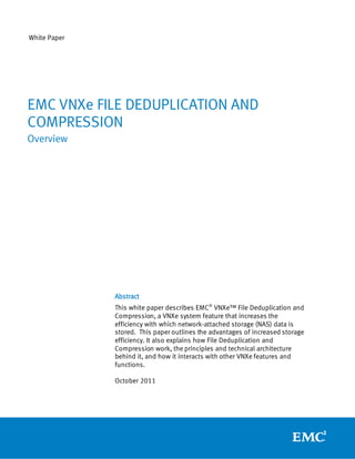 White Paper




EMC VNXe FILE DEDUPLICATION AND
COMPRESSION
Overview




              Abstract
              This white paper describes EMC® VNXe™ File Deduplication and
              Compression, a VNXe system feature that increases the
              efficiency with which network-attached storage (NAS) data is
              stored. This paper outlines the advantages of increased storage
              efficiency. It also explains how File Deduplication and
              Compression work, the principles and technical architecture
              behind it, and how it interacts with other VNXe features and
              functions.

              October 2011
 