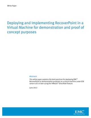 White Paper
Abstract
This white paper explains the best practices for deploying EMC®
RecoverPoint or demonstration purposes as a virtual machine under ESX
server 4.01 or later using the VMware®
DirectPath feature.
June 2012
Deploying and Implementing RecoverPoint in a
Virtual Machine for demonstration and proof of
concept purposes
 