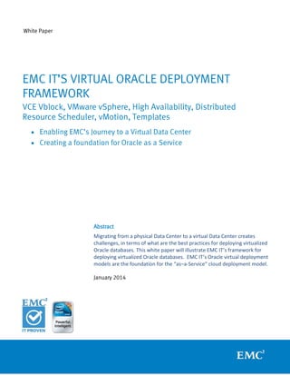 White Paper

EMC IT’S VIRTUAL ORACLE DEPLOYMENT
FRAMEWORK
VCE Vblock, VMware vSphere, High Availability, Distributed
Resource Scheduler, vMotion, Templates
• Enabling EMC’s Journey to a Virtual Data Center
• Creating a foundation for Oracle as a Service

Abstract
Migrating from a physical Data Center to a virtual Data Center creates
challenges, in terms of what are the best practices for deploying virtualized
Oracle databases. This white paper will illustrate EMC IT’s framework for
deploying virtualized Oracle databases. EMC IT’s Oracle virtual deployment
models are the foundation for the “as–a-Service” cloud deployment model.
January 2014

 
