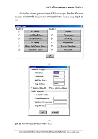 การใชงานโปรแกรม Pspice for windows เบื้องตน 10
เอกสารนี้จัดทําขึ้นเพื่อใชในการเรียนการสอนเทานั้น ไมมีจุดมุงหมายในเชิงพาณิชย mts@kmitnb.ac.th
ตอไปจะเปนการกําหนด รูปแบบการวิเคราะหใหโปรแกรม Pspice โดยกลับมาที่โปรแกรม
Schematic แลวเลือกคําสั่ง Analysis/setup จะปรากฎหนาตางของ Analysis setup ดังรูปที่ 10
(ก)
(ก)
(ข)
รูปที่ 10 การกําหนดรูปแบบการวิเคราะหของ Pspice
 