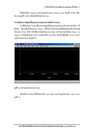 การใชงานโปรแกรม Pspice for windows เบื้องตน 11
เอกสารนี้จัดทําขึ้นเพื่อใชในการเรียนการสอนเทานั้น ไมมีจุดมุงหมายในเชิงพาณิชย mts@kmitnb.ac.th
ใหเลือกคําสั่ง Transient จะปรากฎหนาตางของ Transient setup ดังรูปที่ 10(ข) ใสคา
ตางๆตามรูปที่ 10(ข) เสร็จแลวคลิ๊กปุม OK/close
การพล็อตกราฟรูปคลื่นของกระแสและแรงดันดวย Probe
การใชโปรแกรม Probe เพื่อวาดกราฟรูปคลื่นของกระแสและแรงดัน สามารถทําได 2 วิธี
ดวยกัน วิธีแรกเมื่อรันโปรแกรม Pspice เพื่อวิเคราะหวงจรและไมมีขอผิดพลาดใดๆก็จะเขาสู
โปรแกรม Probe ทันที อีกวิธีคือการเขาสูโปรแกรม Probe จากโปรแกรมกรุปของ Pspice for
windows แลวเลือกไอคอน Probe ตามดวยคําสั่ง File/Open แลวเลือกชื่อไฟล Test.dat จะปรา
กฎหนาจอของ Probe ดังรูปที่ 11
รูปที่ 11 หนาจอของโปรแกรม Probe
ตอไปเปนการวาดกราฟใหเลือกคําสั่ง Trace/Add จะปรากฎหนาตางของ Add Traces
รูปที่ 12
 
