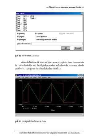 การใชงานโปรแกรม Pspice for windows เบื้องตน 12
เอกสารนี้จัดทําขึ้นเพื่อใชในการเรียนการสอนเทานั้น ไมมีจุดมุงหมายในเชิงพาณิชย mts@kmitnb.ac.th
รูปที่ 12 หนาตางของ Add Trace
หลังจากนั้นใหคลิ๊กเมาสที่ V(vt) แลวขอความจะมาปรากฎที่ชอง Trace Command เชน
กัน เสร็จแลวคลิ๊กที่ปุม OK ก็จะไดรูปคลื่นสามเหลี่ยม ตอไปเลือกคําสั่ง Trace/Add แลวคลิ๊ก
เมาสที่ V(Vs) และปุม OK ก็จะไดรูปคลื่นสี่เหลี่ยม ดังรูปที่ 13
รูปที่ 13 กราฟรูปคลื่นโดยโปรแกรม Probe
 