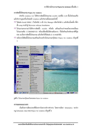 การใชงานโปรแกรม Pspice for windows เบื้องตน 3
เอกสารนี้จัดทําขึ้นเพื่อใชในการเรียนการสอนเทานั้น ไมมีจุดมุงหมายในเชิงพาณิชย mts@kmitnb.ac.th
การติดตั้งโปรแกรม Pspice for windows
สําหรับ windows 3.1 ใหทําการติดตั้งโปรแกรม win32s เวอรชั่น 1.25 ขึ้นไปกอนเสร็จ
แลวทําการบูตเครื่องใหมเขา windows แลวทําตามขั้นตอนตอไปนี้
ใสแผน Install DISK 1 ในไดรฟ A เขา File Manager เลือกไดรฟ A แลวดับเบิ้ลคลิ๊ก ที่คํา
สั่ง setup จะเขาสู Microsim software Installation
โปรแกรมจะถามวาไดทําการติดตั้ง win32s หรือยัง เสร็จแลวจะกําหนดไดเรกทอรี่ของ
โปรแกรมคือ C:MSIMEV53 หรือเปลี่ยนชื่อไดตามตองการ ก็ไดเสร็จแลวคลิกเมาสที่ปุม
OK จะเปนการติดตั้งโปรแกรม แลวเรียกใหใสแผน 2-4 ตามลําดับ
หลังจากไดติดตั้งโปรแกรมเสร็จแลวจะสรางโปรแกรมกรุปของ Pspice for windows ดังรูปที่
1
รูปที่ 1 โปรแกรมกรุปและไอคอนของ Pspice for windows
การออกแบบวงจร
เริ่มดวยการเขียนวงจรที่ตองการวิเคราะหการทํางาน โดยการเลือก Schemetics จะปรา
กฎ Schematic sheet ของ Pspice for windows ดังรูปที่ 2
 