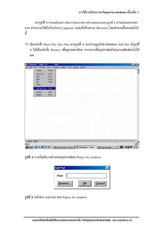 การใชงานโปรแกรม Pspice for windows เบื้องตน 5
เอกสารนี้จัดทําขึ้นเพื่อใชในการเรียนการสอนเทานั้น ไมมีจุดมุงหมายในเชิงพาณิชย mts@kmitnb.ac.th
จากรูปที่ 2 กําหนดตัวอยาง ตองการวิเคราะหการทํางานของวงจรตามรูปที่ 3 การออกแบบวงจร
แรก หากเราจะใชตัวเก็บประจุ (capacitor )และตัวตานทาน (Resistor) โดยทําตามขั้นตอนตอไป
นี้
เลือกคําสั่ง Draw/Get New Part ตามรูปที่ 4 จะปรากฎหนาตางยอยของ Add Part ดังรูปที่
4 ใหเลือกคําสั่ง Browse เพื่อดูรายละเอียด หากทราบชื่ออุปกรณแลวสามารถพิมพลงไปได
เลย
รูปที่ 4 การเริ่มตนวางตําแหนงอุปกรณของ Pspice for windows
รูปที่ 5 หนาตาง Add Part ของ Pspice for windows
 