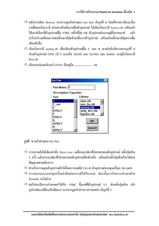 การใชงานโปรแกรม Pspice for windows เบื้องตน 6
เอกสารนี้จัดทําขึ้นเพื่อใชในการเรียนการสอนเทานั้น ไมมีจุดมุงหมายในเชิงพาณิชย mts@kmitnb.ac.th
หลังจากเลือก Browse จะปรากฎหนาตางของ Get Part ดังรูปที่ 6 โดยที่ทางขวามือจะเปน
รายชื่อของไลบราลี สวนทางซายคือรายชื่อตัวอุปกรณ ใหเลือกไลบราลี Source.slb เสร็จแลว
ใชเมาสเลือกที่ตัวอุปกรณชื่อ VSRC คลิ๊กที่ปุม OK ตัวอุปกรณจะมาอยูที่ปลายเมาส แลว
นําไปบริเวณที่เหมาะสมคลิ๊กเมาสปุมซายเพื่อวางตัวอุปกรณ เสร็จแลวคลิ๊กเมาสปุมขวาเพื่อ
เลือกตัวอื่น
เลือกไลบราลี analog.slb เพื่อเลือกตัวอุปกรณชื่อ C และ R ตามลําดับจัดวางตามรูปที่ 6
สวนตัวอุปกรณ GND (มี 2 แบบคือ AGND และ EGND) และ Bubble จะอยูในไลบราลี
Port.slb
เลือกออปแอมปเบอร LF351 ซึ่งอยูใน ……………………… .slb
รูปที่ 6 หนาตางของ Get Part
การลากเสนใหเลือกคําสั่ง Draw/wire เคลื่อนเมาสมาที่ปลายขาของตัวอุปกรณ คลิ๊กปุมซาย
1 ครั้ง แลวลากเมาสมาที่ปลายขาของตัวอุปกรณอีกตัวหนึ่ง เสร็จแลวคลิ๊กปุมซายก็จะไดสาย
สัญญาณตามตองการ
สําหรับการหมุนตัวอุปกรณทําไดโดยการกดคีย Ctrl+R ตัวอุปกรณจะหมุนครั้งละ 90 องศา
การออกแบบวงจรทุกครั้งอยาลืมตอกราวดใหกับวงจร มิฉะนั้นการวิเคราะหวงจรดวย
Simulate จะไมผาน
ตอไปจะเปนการกําหนดคาใหกับ VSRC ชี้เมาสที่ตัวอุปกรณ V1. ดับคลิ๊กปุมซาย (ตัว
อุปกรณจะเปลี่ยนเปนสีแดง) จะปรากฎหนาตางการกําหนดคา ดังรูปที่ 7
 