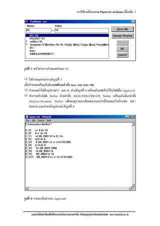 การใชงานโปรแกรม Pspice for windows เบื้องตน 7
เอกสารนี้จัดทําขึ้นเพื่อใชในการเรียนการสอนเทานั้น ไมมีจุดมุงหมายในเชิงพาณิชย mts@kmitnb.ac.th
รูปที่ 7 หนาตางการกําหนดคาของ V1
ใหกําหนดคาตางๆดังรูปที่ 7
เมื่อกําหนดเสร็จแลวตองเซฟดวยคําสั่ง Save Attr และ OK
กําหนดคาใหตัวอุปกรณ C และ R ตางดังรูปที่ 3 เสร็จแลวเซฟเก็บไวในไฟลชื่อ siggen.sch
ทําการสรางไฟล Netlist ดวยคําสั่ง ANALYSIS/CREATE Netlist เสร็จแลวเลือกคําสั่ง
Analysis/Examine Netlist เพื่อขอดูรายละเอียดของวงจรวามีโหนดอะไรบางเชน $N-
00010 และคาคงตัวอุปกรณ ดังรูปที่ 8
รูปที่ 8 รายละเอียดวงจร siggen.net
 