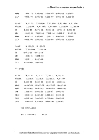 การใชงานโปรแกรม Pspice for windows เบื้องตน 9
เอกสารนี้จัดทําขึ้นเพื่อใชในการเรียนการสอนเทานั้น ไมมีจุดมุงหมายในเชิงพาณิชย mts@kmitnb.ac.th
REQ 1.00E+12 1.00E+12 2.59E+03 1.00E+12 9.99E+11
CAP 0.00E+00 0.00E+00 0.00E+00 0.00E+00 0.00E+00
NAME X_U2.D3 X_U13.D1 X_U13.D2 X_U13.D5 X_U13.D6
MODEL X_U2.DX X_U13.DX X_U13.DX X_U13.DX X_U13.DX
ID -1.01E-13 -7.87E-12 -7.88E-12 -5.97E-13 1.00E-05
VD -1.00E-01 -7.86E+00 -7.88E+00 -5.96E-01 5.96E-01
REQ 9.99E+11 1.00E+12 1.00E+12 1.00E+12 2.59E+03
CAP 0.00E+00 0.00E+00 0.00E+00 0.00E+00 0.00E+00
NAME X_U13.D4 X_U13.D3
MODEL X_U13.DX X_U13.DX
ID -1.01E-13 -1.01E-13
VD -1.00E-01 -9.97E-02
REQ 9.99E+11 9.99E+11
CAP 0.00E+00 0.00E+00
**** JFETS
NAME X_U2.J1 X_U2.J2 X_U13.J1 X_U13.J2
MODEL X_U2.JX X_U2.JX X_U13.JX X_U13.JX
ID -5.00E-05 -5.00E-05 -5.00E-05 -5.00E-05
VGS -4.84E-08 -2.02E-07 -1.52E-07 -9.85E-08
VDS -9.01E+00 -9.01E+00 -9.00E+00 -9.00E+00
GM 5.00E-05 5.00E-05 5.00E-05 5.00E-05
GDS 0.00E+00 0.00E+00 0.00E+00 0.00E+00
CGS 0.00E+00 0.00E+00 0.00E+00 0.00E+00
CGD 0.00E+00 0.00E+00 0.00E+00 0.00E+00
JOB CONCLUDED
TOTAL JOB TIME 11.12
 