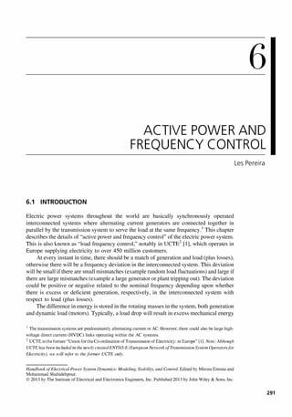 6
ACTIVE POWER AND
FREQUENCY CONTROL
6.1 INTRODUCTION
Electric power systems throughout the world are basically synchronously operated
interconnected systems where alternating current generators are connected together in
parallel by the transmission system to serve the load at the same frequency.l This chapter
describes the details of "active power and frequency control" of the electric power system.
This is also known as "load frequency control," notably in UCTE2 [1], which operates in
Europe supplying electricity to over 450 million customers.
At every instant in time, there should be a match of generation and load (plus losses),
otherwise there will be a frequency deviation in the interconnected system. This deviation
will be small if there are small mismatches (example random load fluctuations) and large if
there are large mismatches (example a large generator or plant tripping out). The deviation
could be positive or negative related to the nominal frequency depending upon whether
there is excess or deficient generation, respectively, in the interconnected system with
respect to load (plus losses).
The difference in energy is stored in the rotating masses in the system, both generation
and dynamic load (motors). Typically, a load drop will result in excess mechanical energy
I The transmission systems are predominantly alternating current or AC. However, there could also be large high­
voltage direct current (HYDC) links operating within the AC systems.
2 UCTE is the former "Union forthe Co-ordination ofTransmission of Electricity: in Europe" [I] . Note: Although
UCTE has been included in the newly createdENTSO-E (European Network of Transmission System Operators for
Electricity), we will refer to the former UCTE only.
Handbook of Electrical Power System Dynamics: Modeling, Stability, and Control. Edited by Mircea Eremia and
Mohammad Shahidehpour.
© 2013 by The Institute of Electrical and Electronics Engineers, Inc. Published 2013 by John Wiley & Sons, Inc.
Les Pereira
291
 