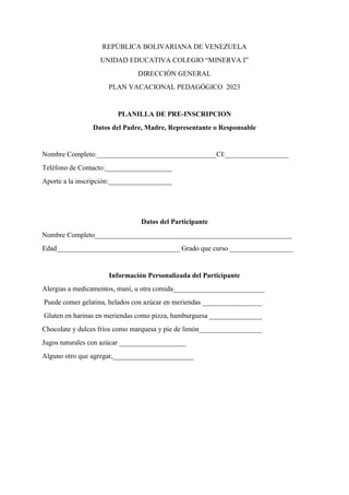 REPÚBLICA BOLIVARIANA DE VENEZUELA
UNIDAD EDUCATIVA COLEGIO “MINERVA I”
DIRECCIÓN GENERAL
PLAN VACACIONAL PEDAGÓGICO 2023
PLANILLA DE PRE-INSCRIPCION
Datos del Padre, Madre, Representante o Responsable
Nombre Completo:__________________________________CI:__________________
Teléfono de Contacto:___________________
Aporte a la inscripción:__________________
Datos del Participante
Nombre Completo________________________________________________________
Edad___________________________________ Grado que curso __________________
Información Personalizada del Participante
Alergias a medicamentos, maní, u otra comida__________________________
Puede comer gelatina, helados con azúcar en meriendas _________________
Gluten en harinas en meriendas como pizza, hamburguesa _______________
Chocolate y dulces fríos como marquesa y pie de limón__________________
Jugos naturales con azúcar ___________________
Alguno otro que agregar,_______________________