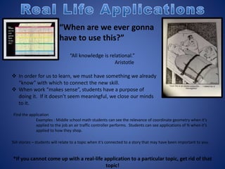 “When are we ever gonna
have to use this?”
“All knowledge is relational.”
Aristotle
 In order for us to learn, we must have something we already
“know” with which to connect the new skill.
 When work “makes sense”, students have a purpose of
doing it. If it doesn’t seem meaningful, we close our minds
to it.
Find the application
Examples : Middle school math students can see the relevance of coordinate geometry when it’s
applied to the job an air traffic controller performs. Students can see applications of % when it’s
applied to how they shop.
Tell stories – students will relate to a topic when it’s connected to a story that may have been important to you.
*If you cannot come up with a real-life application to a particular topic, get rid of that
topic!
 