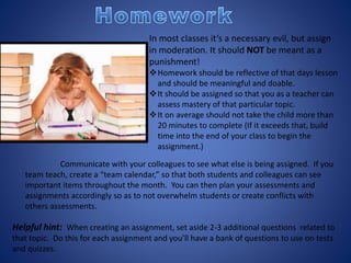 In most classes it’s a necessary evil, but assign
in moderation. It should NOT be meant as a
punishment!
Homework should be reflective of that days lesson
and should be meaningful and doable.
It should be assigned so that you as a teacher can
assess mastery of that particular topic.
It on average should not take the child more than
20 minutes to complete (If it exceeds that, build
time into the end of your class to begin the
assignment.)
Communicate with your colleagues to see what else is being assigned. If you
team teach, create a “team calendar,” so that both students and colleagues can see
important items throughout the month. You can then plan your assessments and
assignments accordingly so as to not overwhelm students or create conflicts with
others assessments.
Helpful hint: When creating an assignment, set aside 2-3 additional questions related to
that topic. Do this for each assignment and you’ll have a bank of questions to use on tests
and quizzes.
 