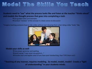 Students need to “see” what the process looks like and listen as the teacher “thinks aloud”
and models the thought process that goes into completing a task.
Use guided notes and examples
Conduct “reviews” of the concept in a basic sense via discussion
*Imagine teaching someone how to ride a bike without ever showing them what riding a bike “looks” like.
Model your skills as well
Use proper grammar and spelling.
Avoid saying “I was never any good at….”
Provide clear and legible notes (If you have poor handwriting, then TYPE them out!)
*Teaching of any manner, requires modeling. So model, model, model! Create a “light
of understanding” in your students minds.
 